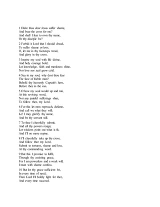 1 Didst thou dear Jesus suffer shame,
And bear the cross for me?
And shall I fear to own thy name,
Or thy disciple be?
2 Forbid it Lord that I should dread,
To suffer shame or loss;
O, let me in thy footsteps tread,
And glory in thy cross.
3 Inspire my soul with life divine,
And holy courage bold;
Let knowledge, faith and meekness shine,
Nor love nor zeal grow cold.
4 Say to my soul, why dost thou fear
The face of feeble man?
Behold thy heavenly Captain's here,
Before thee in the van.
5 O how my soul would up and run,
At this reviving word,
Nor any painful sufferings shun,
To follow thee, my Lord.
6 For this let men reproach, defame,
And call we what they will;
Lo! I may glorify thy name,
And be thy servant still.
7 To thee I cheerfully submit,
And all thy powers resign;
Let wisdom point out what is fit,
And I'll no more repine.
8 I'll cheerfully take up the cross,
And follow thee my Lord,
Submit to tortures, shame and loss,
At thy commanding word.
9 But this I promise to fulfil,
Through thy assisting grace,
For I am powerless and a weak will,
I must with shame confess.
10 But let thy grace sufficient be,
In every time of need;
Then Lord I'll boldly fight for thee,
And every time succeed.
 