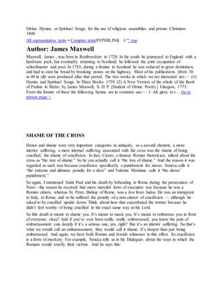 Divine Hymns, or Spiritual Songs: for the use of religious assemblies and private Christians
1800
All representative texts • Compare textsHYPERLINK l "^ top
Author: James Maxwell
Maxwell, James , was born in Renfrewshire in 1720. In his youth he journeyed to England with a
hardware pack, but eventually returning to Scotland, he followed the joint occupation of
schoolmaster and poet. In 1783, during a famine in Scotland he was reduced to great destitution,
and had to earn his bread by breaking stones on the highway. Most of his publications (from 30
to 40 in all) were produced after that period. The two works in which we are interested are:— (1)
Hymns and Spiritual Songs. In Three Books. 1759. (2) A New Version of the whole of the Book
of Psalms in Metre; by James Maxwell, S. D. P. [Student of Divine Poetry.] Glasgow, 1773.
From the former of these the following hymns are in common use:— 1. All glory to t… Go to
person page >
SHAME OF THE CROSS
Honor and shame were very important categories in antiquity, so a second element, a more
interior suffering, a more internal suffering associated with the cross was the shame of being
crucified, the shame of crucifixion. In fact, Cicero, a famous Roman rhetorician, talked about the
cross as “the tree of shame.” So he can actually call it “the tree of shame.” And the reason it was
regarded as such was because crucifixion specifically a punishment for slaves. Seneca calls it
“the extreme and ultimate penalty for a slave” and Valerius Maximus calls it “the slaves’
punishment.”
So again, I mentioned Saint Paul and his death by beheading in Rome during the persecution of
Nero—the reason he received that more merciful form of execution was because he was a
Roman citizen, whereas St. Peter, Bishop of Rome, was a Jew from Judea. He was an immigrant
to Italy, to Rome, and so he suffered the penalty of a non-citizen of crucifixion — although he
asked to be crucified upside down. Think about how that exacerbated the torture because he
didn’t feel worthy of being crucified in the exact same way as his Lord.
So this death is meant to shame you. It’s meant to mock you. It’s meant to embarrass you in front
of everyone, okay? And if you’ve ever been really, really embarrassed, you know the pain of
embarrassment cuts deeply if it’s a serious one, yes, right? But it’s an interior suffering. So that’s
what we would call an embarrassment; they would call it shame. It’s deeper than just being
embarrassed. And again, we have both Roman and Jewish witnesses to this effect. So crucifixion
is a form of mockery. For example, Seneca tells us in his Dialogues about the ways in which the
Romans would crucify their victims. And he says this:
 