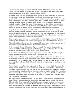 I see crosses there, not just of one kind but made in many different ways: some have their
victims with head down to the ground [like St. Peter]; some impale their private parts; others
stretch out their arms on the gibbet. (Seneca, Dialogue 6.20.3)
So in some cases…our Lord had the nails driven through his hands and his feet. In some cases
the executioners would have fun by driving them through the privates, right, through the
genitalia of the victims. I mean you can imagine not just the shame but the pain, right, of such a
death. Seneca says “I see”; this is common, right? This is a horrible, horrible way to die. And
you think about the modesty of antiquity too in general — not every culture has the same
standards of modesty. Especially among Jewish standards, the idea of being exposed before
everyone would be shameful enough, but to be executed by being impaled in those sensitive
parts of the body is just horrific. I mean, it’s something that’s difficult to even imagine.
Sorry, this is kind of a drag of a class. It’s a little bit of a downer, but this is the reality of it. I
want you to think about this as we move through the semester because this is going to be the
great Mystery of the Cross. It’s the Christian Mystery too. What does it mean for God, not only
to will from all eternity this fate for his own Divine Son, but then to draw us into it too—the
martyrs and all the baptized in some way, shape or form?
Okay. Josephus, again, tells us about some crucifixions that took place in the Jewish-Roman war
and he says this about Titus, who was the Roman general who captured Jerusalem. He says:
[Titus] allowed his soldiers to have their way, especially as he hoped that the gruesome sight of
the countless crosses might have moved the besieged to surrender.
So the Jews are in the city of Jerusalem. They’re besieged. Titus and the Roman armies are
outside. It’s 70 AD and they’re trying to get the besieged to give up the siege. And so in the
order to do that, they start crucifying people. So this is what he says:
So the soldiers, out of the rage and hatred they bore the prisoners, nailed those they caught in
different postures to the crosses, by way of jest… (Josephus, War 5:451)
So they would put them in funny positions, you know, humorous positions in order to let them
die in that way. So they’re having fun with the bodies of these victims out of venting their rage
and their cruelty on the crucified. And Titus, the general, let’s them do it, and he says, well at
least I hope that it will move the Jewish people in the city to stop insisting on remaining as they
are sieged.
The fourth point of crucifixion that heightened the shame of it was not simply the slavery, the
identity as slave attached to it, or the mockery and cruelty that often attended it, but also the
immodesty that was ordinarily part of it. It is the case, and as both Hengel and Keener and many
other scholars have pointed out, that the victims are ordinarily crucified naked. This is something
that we’re not really as familiar with because ordinarily we only know about Jesus of Nazareth’s
crucifixion and ordinarily when we see him on the cross, we’ll see him with a loin cloth, right?
That’s the general iconography.
And as you can see in the footnote there I get into…there’s some discussion amongst scholars
about whether it is the case the Jesus was crucified with a loin cloth or without. The Fathers
differ about this. Some of the early Church Fathers seem to suggest that Jesus was completely
despoiled of his clothing. For example, Melito of Sardis, in his book On the Pascha. Others
depict him as retaining the loin cloth. Which either way, it would be like being executed, for our
purposes, in your underwear in front of everyone in a public place, which would be shameful in
 