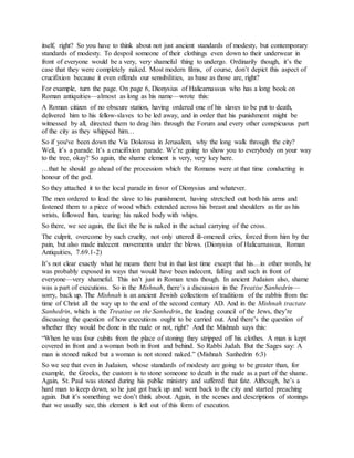itself, right? So you have to think about not just ancient standards of modesty, but contemporary
standards of modesty. To despoil someone of their clothings even down to their underwear in
front of everyone would be a very, very shameful thing to undergo. Ordinarily though, it’s the
case that they were completely naked. Most modern films, of course, don’t depict this aspect of
crucifixion because it even offends our sensibilities, as base as those are, right?
For example, turn the page. On page 6, Dionysius of Halicarnassus who has a long book on
Roman antiquities—almost as long as his name—wrote this:
A Roman citizen of no obscure station, having ordered one of his slaves to be put to death,
delivered him to his fellow-slaves to be led away, and in order that his punishment might be
witnessed by all, directed them to drag him through the Forum and every other conspicuous part
of the city as they whipped him…
So if you've been down the Via Dolorosa in Jerusalem, why the long walk through the city?
Well, it’s a parade. It’s a crucifixion parade. We’re going to show you to everybody on your way
to the tree, okay? So again, the shame element is very, very key here.
…that he should go ahead of the procession which the Romans were at that time conducting in
honour of the god.
So they attached it to the local parade in favor of Dionysius and whatever.
The men ordered to lead the slave to his punishment, having stretched out both his arms and
fastened them to a piece of wood which extended across his breast and shoulders as far as his
wrists, followed him, tearing his naked body with whips.
So there, we see again, the fact the he is naked in the actual carrying of the cross.
The culprit, overcome by such cruelty, not only uttered ill-omened cries, forced from him by the
pain, but also made indecent movements under the blows. (Dionysius of Halicarnassus, Roman
Antiquities, 7.69.1-2)
It’s not clear exactly what he means there but in that last time except that his…in other words, he
was probably exposed in ways that would have been indecent, falling and such in front of
everyone—very shameful. This isn’t just in Roman texts though. In ancient Judaism also, shame
was a part of executions. So in the Mishnah, there’s a discussion in the Treatise Sanhedrin—
sorry, back up. The Mishnah is an ancient Jewish collections of traditions of the rabbis from the
time of Christ all the way up to the end of the second century AD. And in the Mishnah tractate
Sanhedrin, which is the Treatise on the Sanhedrin, the leading council of the Jews, they’re
discussing the question of how executions ought to be carried out. And there’s the question of
whether they would be done in the nude or not, right? And the Mishnah says this:
“When he was four cubits from the place of stoning they stripped off his clothes. A man is kept
covered in front and a woman both in front and behind. So Rabbi Judah. But the Sages say: A
man is stoned naked but a woman is not stoned naked.” (Mishnah Sanhedrin 6:3)
So we see that even in Judaism, whose standards of modesty are going to be greater than, for
example, the Greeks, the custom is to stone someone to death in the nude as a part of the shame.
Again, St. Paul was stoned during his public ministry and suffered that fate. Although, he’s a
hard man to keep down, so he just got back up and went back to the city and started preaching
again. But it’s something we don’t think about. Again, in the scenes and descriptions of stonings
that we usually see, this element is left out of this form of execution.
 