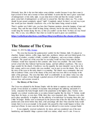 Obviously here, this is the text that makes some scholars wonder because it says that a man is
kept covered in front and a woman in front and behind. It seems that the man is given some kind
of undergarment or loin cloth, right, so you strip down to that and then the woman would be
given some kind of undergarment as well just to conceal her. But then others say, “No, a man
should be just stoned completely naked,” right? Completely naked. So there’s no real way to put
into words just how shameful crucifixion was, or for that matter being stoned to death.
There’s another text I didn’t give you here that Chapman mentions about the hanging of men and
women. They said the man would be hung facing outward, but for the sake of decency, they
would hang the women facing the tree, so that you couldn’t see her front. So these are very brutal
time. This is very, very different than what we would be used to given our sensibilities.
https://catholicproductions.com/blogs/blog/crucifixion-the-shame-of-the-cross
The Shame of The Cross
January 31, 2012 by Billy Kangas
• The cross has become the quintessential symbol for the Christian faith. It’s placed on
churches, bumper stickers, coffee mugs, lapel pins, necklaces, tattoos and even baked goods. It is
a symbol of comfort, a symbol of faith, a symbol of allegiance, and even at times a fashion
statement. The casual use of the cross that we see today would not have been what the first
Christians would have expected in first centuries after Jesus was crucified. The early Church
served a God who they believed had become human, and had suffered crucifixion. This was a
huge scandal for the church. Crucifixion was the arguably the most shameful way to die in the
first century and to own a leader who was crucified, was in part, to own the shame. This is why
the story of the cross in the early church is so amazing. The church was a community that was
able to embrace Christ, even in the shame of the cross and was even able to see beauty in the
midst of the grotesque. The cross that finds itself so comfortable in our culture today was only
able to find it’s place of ease through a gradual process of self reflexion by a community torn
between love and aversion toward it.
• The History of The Cross
The Cross was adopted by the Roman Empire with the intent to suppress any and intimidate
people. It was devised as a method of execution that prolonged the suffering and death of a
victim, emaciated the body brought death to the perpetrator at the highest price. Victims were
impaled on a vertical wooden stake or on stakes formed together like the letter T. Victims would
hang there for hours, or even days. While there they were emaciated alive. Measures were often
put in place specifically to lengthen the the suffering of an individual by keeping them alive just
a little bit longer. Bodies were so destroyed by the process that of the few that were able to find a
pardon and come down before they died, a fair percentage still died. Once dead the body would
remain there to rot as an example to the people who passed by what would happen to those who
stood up to Rome. In most cases the bodies were not allowed to even receive a proper burial.
• It was originally reserved exclusively for slaves and was considered one of the most
humiliating and shameful things a person could ever endure, which was it’s aim. It was so
 