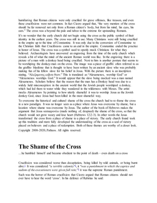 humiliating that Roman citizens were only crucified for grave offenses, like treason, and even
these crucifixions were not common. In fact Cicero argued that, “the very mention of the cross
should be far removed not only from a Roman citizen’s body, but from his mind, his eyes, his
ears.” The cross was a beyond the pale and taboo to the extreme for upstanding Romans.
It’s no wonder that the early church did not begin using the cross as the public symbol of their
identity in the earliest years. The cross was still in use. Many Christians were still being crucified
in the empire up to the time of Constantine. It was only due to the conversion of Constantine to
the Christian faith that Crucifixions came to an end in the empire. Constantine ended the practice
in honor of Jesus. The cross was a symbol used to openly mock Christians for what they
believed. Archaeologists have uncovered an engraving from the time of the early church which
reveals a bit of what the mind of the ancient Roman world was like. In the engraving there is a
picture of a man with a donkey head being crucified. Next to him is another posture that seems to
be worshiping the donkey-man on the cross. The image was a piece of graffiti often referred to as
the graffito blasfemo that is thought to have been written by an ancient slave who was probably
making fun of his fellow slave for his belief in Jesus. With the picture there is an inscription
stating, “Αλεξαμενος ϲεβετε θεον.” This is translated as “Alexamenos, worship God” or
“Alexamenos worships God.” It would appear that the slave being mocked was a man named
Alexamenos. Scholars believe that the reason that the man has a Donkey head was due to a
widely held misconception in the ancient world that the Jewish people worshiped a donkey,
which had led them to water while they wandered in the wilderness with Moses. The artist
mocks Alexamenos by pointing to how utterly shameful it was to worship Jesus as the Jewish
donkey God, since Jesus had been killed in the most shameful way.
To overcome the historical and cultural shame of the cross the church had to re-frame the cross
in a new paradigm. It was no longer seen as a place where Jesus was overcome by shame, but a
location where shame was overcome by Jesus. The author of the book of Hebrews makes the
argument that Jesus καταφρονέω (made nothing of, despised) the shame of the cross, so that the
church would not grow weary and lose heart (Hebrews 12:2-3). In other words the Jesus
transformed the cross from a place of shame to a place of victory. The early church found took
up this tradition and more fully developed the understanding of the cross as a seal of victory
placed on believers and a place of redemption. Both of these themes are worthy of a closer look.
Copyright 2008-2020, Patheos. All rights reserved.
The Shame of the Cross
…he humbled himself and became obedient to the point of death – even death on a cross
Crucifixion was considered worse than decapitation, being killed by wild animals, or being burnt
alive.1 It was considered “a terrible calamity”2, it “was a punishment in which the caprice and
sadism of the executioners were given full rein;”3 it was the supreme Roman punishment.
Such was the horror of Roman crucifixion that Cicero argued that Roman citizens should not
ever have to hear the word ‘cross’. In his defence of Rabirius he said:
 