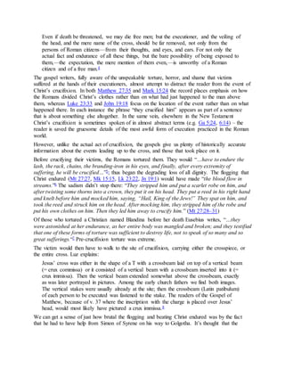 Even if death be threatened, we may die free men; but the executioner, and the veiling of
the head, and the mere name of the cross, should be far removed, not only from the
persons of Roman citizens—from their thoughts, and eyes, and ears. For not only the
actual fact and endurance of all these things, but the bare possibility of being exposed to
them,—the expectation, the mere mention of them even,—is unworthy of a Roman
citizen and of a free man.4
The gospel writers, fully aware of the unspeakable torture, horror, and shame that victims
suffered at the hands of their executioners, almost attempt to distract the reader from the event of
Christ’s crucifixion. In both Matthew 27:35 and Mark 15:24 the record places emphasis on how
the Romans divided Christ’s clothes rather than on what had just happened to the man above
them, whereas Luke 23:33 and John 19:18 focus on the location of the event rather than on what
happened there. In each instance the phrase “they crucified him” appears as part of a sentence
that is about something else altogether. In the same vein, elsewhere in the New Testament
Christ’s crucifixion is sometimes spoken of in almost abstract terms (e.g. Ga 5:24, 6:14) – the
reader is saved the gruesome details of the most awful form of execution practiced in the Roman
world.
However, unlike the actual act of crucifixion, the gospels give us plenty of historically accurate
information about the events leading up to the cross, and those that took place on it.
Before crucifying their victims, the Romans tortured them. They would “…have to endure the
lash, the rack, chains, the branding-iron in his eyes, and finally, after every extremity of
suffering, he will be crucified…”5; thus began the degrading loss of all dignity. The flogging that
Christ endured (Mt 27:27, Mk 15:15, Lk 23:22, Jn 19:1) would have made “the blood flow in
streams.”6 The sadism didn’t stop there: “They stripped him and put a scarlet robe on him, and
after twisting some thorns into a crown, they put it on his head. They put a reed in his right hand
and knelt before him and mocked him, saying, “Hail, King of the Jews!” They spat on him, and
took the reed and struck him on the head. After mocking him, they stripped him of the robe and
put his own clothes on him. Then they led him away to crucify him.” (Mt 27:28–31)
Of those who tortured a Christian named Blandina before her death Eusebius writes, “…they
were astonished at her endurance, as her entire body was mangled and broken; and they testified
that one of these forms of torture was sufficient to destroy life, not to speak of so many and so
great sufferings.“7 Pre-crucifixion torture was extreme.
The victim would then have to walk to the site of crucifixion, carrying either the crosspiece, or
the entire cross. Luz explains:
Jesus’ cross was either in the shape of a T with a crossbeam laid on top of a vertical beam
(= crux commissa) or it consisted of a vertical beam with a crossbeam inserted into it (=
crux immissa). Then the vertical beam extended somewhat above the crossbeam, exactly
as was later portrayed in pictures. Among the early church fathers we find both images.
The vertical stakes were usually already at the site; then the crossbeam (Latin patibulum)
of each person to be executed was fastened to the stake. The readers of the Gospel of
Matthew, because of v. 37 where the inscription with the charge is placed over Jesus’
head, would most likely have pictured a crux immissa.8
We can get a sense of just how brutal the flogging and beating Christ endured was by the fact
that he had to have help from Simon of Syrene on his way to Golgotha. It’s thought that the
 
