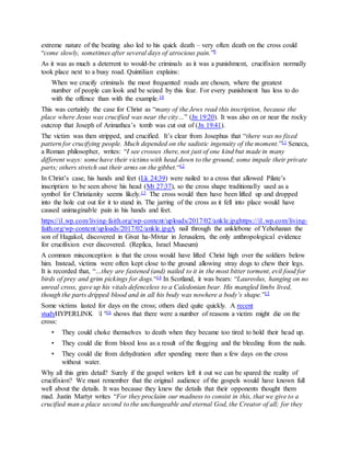 extreme nature of the beating also led to his quick death – very often death on the cross could
“come slowly, sometimes after several days of atrocious pain.”9
As it was as much a deterrent to would-be criminals as it was a punishment, crucifixion normally
took place next to a busy road. Quintilian explains:
When we crucify criminals the most frequented roads are chosen, where the greatest
number of people can look and be seized by this fear. For every punishment has less to do
with the offence than with the example.10
This was certainly the case for Christ as “many of the Jews read this inscription, because the
place where Jesus was crucified was near the city…” (Jn 19:20). It was also on or near the rocky
outcrop that Joseph of Arimathea’s tomb was cut out of (Jn 19:41).
The victim was then stripped, and crucified. It’s clear from Josephus that “there was no fixed
pattern for crucifying people. Much depended on the sadistic ingenuity of the moment.”11 Seneca,
a Roman philosopher, writes: “I see crosses there, not just of one kind but made in many
different ways: some have their victims with head down to the ground; some impale their private
parts; others stretch out their arms on the gibbet.“12
In Christ’s case, his hands and feet (Lk 24:39) were nailed to a cross that allowed Pilate’s
inscription to be seen above his head (Mt 27:37), so the cross shape traditionally used as a
symbol for Christianity seems likely.13 The cross would then have been lifted up and dropped
into the hole cut out for it to stand in. The jarring of the cross as it fell into place would have
caused unimaginable pain in his hands and feet.
https://i1.wp.com/living-faith.org/wp-content/uploads/2017/02/ankle.jpghttps://i1.wp.com/living-
faith.org/wp-content/uploads/2017/02/ankle.jpgA nail through the anklebone of Yehohanan the
son of Hagakol, discovered in Givat ha-Mivtar in Jerusalem, the only anthropological evidence
for crucifixion ever discovered. (Replica, Israel Museum)
A common misconception is that the cross would have lifted Christ high over the soldiers below
him. Instead, victims were often kept close to the ground allowing stray dogs to chew their legs.
It is recorded that, “…they are fastened (and) nailed to it in the most bitter torment, evil food for
birds of prey and grim pickings for dogs.“14 In Scotland, it was bears: “Laureolus, hanging on no
unreal cross, gave up his vitals defenceless to a Caledonian bear. His mangled limbs lived,
though the parts dripped blood and in all his body was nowhere a body’s shape.”15
Some victims lasted for days on the cross; others died quite quickly. A recent
studyHYPERLINK l "16 shows that there were a number of reasons a victim might die on the
cross:
• They could choke themselves to death when they became too tired to hold their head up.
• They could die from blood loss as a result of the flogging and the bleeding from the nails.
• They could die from dehydration after spending more than a few days on the cross
without water.
Why all this grim detail? Surely if the gospel writers left it out we can be spared the reality of
crucifixion? We must remember that the original audience of the gospels would have known full
well about the details. It was because they knew the details that their opponents thought them
mad. Justin Martyr writes “For they proclaim our madness to consist in this, that we give to a
crucified man a place second to the unchangeable and eternal God, the Creator of all; for they
 