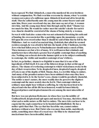 been exposed. We find Abimelech, a man who murdered his own brethren
without compunction. We find even him overcome by shame, when “a certain
woman casta piece of a millstone upon Abimelech head and all to break his
skull. Then he called hastily unto the young man his armor bearer and said
unto him, Draw your swordand slay me, that men saynot of me, A woman
slew him. And his young man thrust him through and he died.” Shame was
too much for him. He would far rather meet the suicide’s death–forsuch it
was–thanhe should be convictedof the shame of being slain by a woman.
So was it with Saul also–a man who was not ashamedof breaking his oath and
of hunting his own son-in-law like a partridge upon the mountains–evenhe
fell upon his own sword rather than it should be said of him that he fell by the
Philistines. And we read of an ancient king, Zedekiah, that albeit he seemed
recklessenough, he was afraid to fall into the hands of the Chaldeans, lestthe
Jews who had fallen awayto Nebuchadnezzar should make a mock of him.
These instances are but a few of many. It is well known that criminals and
malefactors have often had a greaterfearof public contempt than of anything
else. Nothing can so break down the human spirit as to be subject continually
to contempt, the visible and manifest contempt of one’s fellows.
In fact, to go further, shame is so frightful to man that it is one of the
ingredients of Hell itself. It is one of the bitterest drops in that awful cup of
misery. The shame of everlasting contempt to which wickedmen awake in the
day of their resurrection. To be despisedof men, despisedof angels, despised
of God, is one of the depths of Hell. Shame, then, is a terrible thing to endure.
And many of the proudest natures have been subdued when once they have
been subjectedto it. In the Savior’s case, shame would be peculiarly shameful.
The nobler a man’s nature, the more readily does he perceive the slightest
contempt and the more acutely does he feel it. That contempt which an
ordinary man might bear without a suffering, he who has been bred to be
obeyed and who has all his life been honored, would feelmost bitterly.
Beggaredprinces and despisedmonarchs are among the most miserable of
men.
But here was our glorious Redeemer, in whose face was the nobility of
Godheaditself, despisedand spit upon and mocked. You may, therefore, think
what such a noble nature as His had to endure. The mere kite can bear to be
caged, but the eagle cannotbear to be hooded and blindfolded. He has a
nobler spirit than that. The eye that has facedthe sun, cannot endure
darkness without a tear. But Christ who was more than noble, matchlessly
noble, something more than of a royal race–forHim to be shamed and
mockedmust have been dreadful, indeed.
 