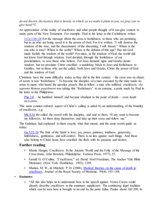 do not discern the mystery that is herein, to which, as we make it plain to you, we pray you to
give heed.“17
An appreciation of the reality of crucifixion and what people thought of it can give context to
many parts of the New Testament. For example, Paul in his letter to the Corinthians writes:
1 Co 1:18–24 For the message about the cross is foolishness to those who are perishing,
but to us who are being saved it is the power of God. For it is written, “I will destroy the
wisdom of the wise, and the discernment of the discerning I will thwart.” Where is the
one who is wise? Where is the scribe? Where is the debater of this age? Has not God
made foolish the wisdom of the world? For since, in the wisdom of God, the world did
not know God through wisdom, God decided, through the foolishness of our
proclamation, to save those who believe. For Jews demand signs and Greeks desire
wisdom, but we proclaim Christ crucified, a stumbling block to Jews and foolishness to
Gentiles, but to those who are the called, both Jews and Greeks, Christ the power of God
and the wisdom of God.
Christians have the same difficulty today as they did in the first century – the cross was an object
of scorn; it was “foolishness.” To become the disciples of a man executed by the state made no
sense to many who heard the apostles preach. But to follow a man who suffered crucifixion, the
supreme Roman punishment was taking this “foolishness” to an extreme, a point made by Paul in
his letter to the Philippians:
Php 2:8 …he humbled himself and became obedient to the point of death— even death
on a cross.
This same counter-cultural aspect of Christ’s calling is aided by an understanding of the brutality
of crucifixion, e.g.
Mk 8:34 He called the crowd with his disciples, and said to them, “If any want to become
my followers, let them deny themselves and take up their cross and follow me.”
The Galatians had explained to them exactly what that meant, and the same words guide us
today:
Ga 5:22-26 The fruit of the Spirit is love, joy, peace, patience, kindness, generosity,
faithfulness, gentleness, and self-control. There is no law against such things. And those
who belong to Christ Jesus have crucified the flesh with its passions and desires.
Further reading
• Martin Hengel, Crucifixion: In the Ancient World and the Folly of the Message of the
Cross (trans. John Bowden; Philadelphia: Fortress Press, 1977), 22.
• Gerald G. O’Collins, “Crucifixion,” ed. David Noel Freedman, The Anchor Yale Bible
Dictionary (New York: Doubleday, 1992), 1208.
• Maslen, M. W., & Mitchell, P. D. (2006). Medical theories on the cause of death in
crucifixion. Journal of the Royal Society of Medicine, 99(4), 185–188.
• Footnotes
1. “All this also helps us to understand how in his speech against Verres Cicero could
already describe crucifixion as the summum supplicium. The continuing legal tradition
which can be seen here is brought to an end by the jurist Julius Paulus about AD 200. In
 