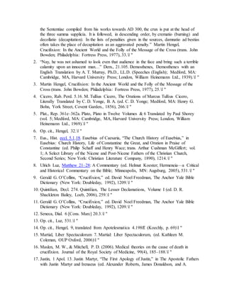the Sententiae compiled from his works towards AD 300, the crux is put at the head of
the three summa supplicia. It is followed, in descending order, by crematio (burning) and
decollatio (decapitation). In the lists of penalties given in the sources, damnatio ad bestias
often takes the place of decapitation as an aggravated penalty.” Martin Hengel,
Crucifixion: In the Ancient World and the Folly of the Message of the Cross (trans. John
Bowden; Philadelphia: Fortress Press, 1977), 33.l "
2. “Nay, he was not ashamed to look even that audience in the face and bring such a terrible
calamity upon an innocent man…” Dem., 21.105. Demosthenes, Demosthenes with an
English Translation by A. T. Murray, Ph.D., LL.D. (Speeches (English); Medford, MA:
Cambridge, MA, Harvard University Press; London, William Heinemann Ltd., 1939).l "
3. Martin Hengel, Crucifixion: In the Ancient World and the Folly of the Message of the
Cross (trans. John Bowden; Philadelphia: Fortress Press, 1977), 25.l "
4. Cicero, Rab. Perd. 5.16. M. Tullius Cicero, The Orations of Marcus Tullius Cicero,
Literally Translated by C. D. Yonge, B. A. (ed. C. D. Yonge; Medford, MA: Henry G.
Bohn, York Street, Covent Garden., 1856), 266.l "
5. Plat., Rep. 361e–362a. Plato, Plato in Twelve Volumes & 6 Translated by Paul Shorey
(vol. 5; Medford, MA: Cambridge, MA, Harvard University Press; London, William
Heinemann Ltd., 1969).l "
6. Op. cit., Hengel, 32.l "
7. Eus., Hist. eccl. 5.1.18. Eusebius of Caesaria, “The Church History of Eusebius,” in
Eusebius: Church History, Life of Constantine the Great, and Oration in Praise of
Constantine (ed. Philip Schaff and Henry Wace; trans. Arthur Cushman McGiffert; vol.
1; A Select Library of the Nicene and Post-Nicene Fathers of the Christian Church,
Second Series; New York: Christian Literature Company, 1890), 1214.l "
8. Ulrich Luz, Matthew 21–28: A Commentary (ed. Helmut Koester; Hermeneia—a Critical
and Historical Commentary on the Bible; Minneapolis, MN: Augsburg, 2005), 531.l "
9. Gerald G. O’Collins, “Crucifixion,” ed. David Noel Freedman, The Anchor Yale Bible
Dictionary (New York: Doubleday, 1992), 1209.l "
10. Quintilian, Decl. 274. Quintilian, The Lesser Declamations, Volume I (ed. D. R.
Shackleton Bailey, Loeb, 2006), 259.l "
11. Gerald G. O’Collins, “Crucifixion,” ed. David Noel Freedman, The Anchor Yale Bible
Dictionary (New York: Doubleday, 1992), 1209.l "
12. Seneca, Dial. 6 [Cons. Marc] 20.3.l "
13. Op. cit., Luz, 531.l "
14. Op. cit., Hengel, 9, translated from Apotelesmatica 4.198ff. (Koechly, p. 69)l "
15. Martial, Liber Spectaculorum 7. Martial: Liber Spectaculorum, (ed. Kathleen M.
Coleman, OUP Oxford, 2006)l "
16. Maslen, M. W., & Mitchell, P. D. (2006). Medical theories on the cause of death in
crucifixion. Journal of the Royal Society of Medicine, 99(4), 185–188.l "
17. Justin, 1 Apol. 13. Justin Martyr, “The First Apology of Justin,” in The Apostolic Fathers
with Justin Martyr and Irenaeus (ed. Alexander Roberts, James Donaldson, and A.
 
