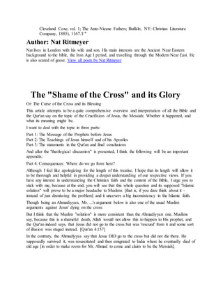 Cleveland Coxe; vol. 1; The Ante-Nicene Fathers; Buffalo, NY: Christian Literature
Company, 1885), 1167.l "
Author: Nat Ritmeyer
Nat lives in London with his wife and son. His main interests are the Ancient Near Eastern
background to the bible, the Iron Age I period, and travelling through the Modern Near East. He
is also scared of geese. View all posts by Nat Ritmeyer
The "Shame of the Cross" and its Glory
Or: The Curse of the Cross and its Blessing
This article attempts to be a quite comprehensive overview and interpretation of all the Bible and
the Qur'an say on the topic of the Crucifixion of Jesus, the Messiah: Whether it happened, and
what its meaning might be.
I want to deal with the topic in three parts:
Part 1: The Message of the Prophets before Jesus
Part 2: The Teachings of Jesus himself and of his Apostles
Part 3: The statements in the Qur'an and final conclusions
And after the "theological discussion" is presented, I think the following will be an important
appendix:
Part 4: Consequences: Where do we go from here?
Although I feel like apologizing for the length of this treatise, I hope that its length will allow it
to be thorough and helpful in providing a deeper understanding of our respective views. If you
have any interest in understanding the Christian faith and the content of the Bible, I urge you to
stick with me, because at the end, you will see that this whole question and its supposed "Islamic
solution" will prove to be a major headache to Muslims [that is, if you dare think about it -
instead of just dismissing the problem] and it uncovers a big inconsistency in the Islamic faith.
Though being an Ahmadiyyan, Mr. ...'s argument below is also one of the usual Muslim
arguments against Jesus' dying on the cross.
But I think that the Muslim "solution" is more consistent than the Ahmadiyyan one. Muslims
say, because this is a shameful death, Allah would not allow this to happen to His prophet, and
the Qur'an indeed says, that Jesus did not go to the cross but was 'rescued' from it and some sort
of illusion was staged instead. [Qur'an 4:157]
In the contrary, the Ahmadiyyas say that Jesus DID go to the cross but did not die there. He
supposedly survived it, was resuscitated and then emigrated to India where he eventually died of
old age [in order to make room for Mr. Ahmad to come and claim to be the Messiah].
 