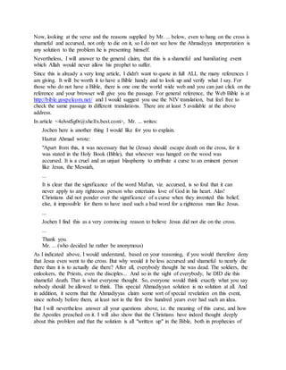 Now, looking at the verse and the reasons supplied by Mr. ... below, even to hang on the cross is
shameful and accursed, not only to die on it, so I do not see how the Ahmadiyya interpretation is
any solution to the problem he is presenting himself.
Nevertheless, I will answer to the general claim, that this is a shameful and humiliating event
which Allah would never allow his prophet to suffer.
Since this is already a very long article, I didn't want to quote in full ALL the many references I
am giving. It will be worth it to have a Bible handy and to look up and verify what I say. For
those who do not have a Bible, there is one one the world wide web and you can just click on the
reference and your browser will give you the passage. For general reference, the Web Bible is at
http://bible.gospelcom.net/ and I would suggest you use the NIV translation, but feel free to
check the same passage in different translations. There are at least 5 available at the above
address.
In article <4elvst$g0r@shellx.best.com>, Mr. ... writes:
Jochen here is another thing I would like for you to explain.
Hazrat Ahmad wrote:
"Apart from this, it was necessary that he (Jesus) should escape death on the cross, for it
was stated in the Holy Book (Bible), that whoever was hanged on the wood was
accursed. It is a cruel and an unjust blasphemy to attribute a curse to an eminent person
like Jesus, the Messiah,
...
It is clear that the significance of the word Mal'un, viz. accursed, is so foul that it can
never apply to any righteous person who entertains love of God in his heart. Alas!
Christians did not ponder over the significance of a curse when they invented this belief;
else, it impossible for them to have used such a bad word for a righteous man like Jesus.
...
Jochen I find this as a very convincing reason to believe Jesus did not die on the cross.
...
Thank you.
Mr. ... (who decided he rather be anonymous)
As I indicated above, I would understand, based on your reasoning, if you would therefore deny
that Jesus even went to the cross. But why would it be less accursed and shameful to nearly die
there than it is to actually die there? After all, everybody thought he was dead. The soldiers, the
onlookers, the Priests, even the disciples... And so in the sight of everybody, he DID die this
shameful death. That is what everyone thought. So, everyone would think exactly what you say
nobody should be allowed to think. This special Ahmadiyyan solution is no solution at all. And
in addition, it seems that the Ahmadiyyas claim some sort of special revelation on this event,
since nobody before them, at least not in the first few hundred years ever had such an idea.
But I will nevertheless answer all your questions above, i.e. the meaning of this curse, and how
the Apostles preached on it. I will also show that the Christians have indeed thought deeply
about this problem and that the solution is all "written up" in the Bible, both in prophecies of
 