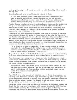 earlier prophets, saying it would exactly happen this way and in the teaching of Jesus himself on
this very topic.
You referred correctly to the curse of God, as it is written in the Torah:
If a man guilty of a capital offense is put to death and his body is hung on a tree, you
must not leave his body on the tree overnight. Be sure to bury him than same day,
because anyone who is hung on a tree is under God's curse. You must not desecrate the
land the LORD your God is giving you as an inheritance. (Deuteronomy 21:22-23)
Actually, the usual procedure was to put the condemned person to death and after he died to put
him up on the tree as a demonstration of the punishment of evil and to deter others from
following his evil ways. But the fact that Jesus died on the cross instead of being hung on the
cross after dying is not much of a difference. He has been hung on the cross/tree and that is
understood as a sign of God's curse on him.
Christians did very much ponder about the meaning of the cross, the curse upon the one on the
cross and what it all means. It is not that the Ahmadiyya are the first to find this 'shameful'. It
was shameful to the very people who saw it. It is part of the horror of the death on the cross. And
it is one reason that many Jews did NOT accept Jesus as the Messiah. Even some of his
followers thought it was over, now that Jesus had died, and even died in a way that displayed the
curse of God on him. Luke reports of a conversation two of the disappointed disciples have then
someone asks them why they are so sad. Their answer is:
"[It is] about Jesus of Nazareth", they replied. "He was a prophet, powerful in word and
deed before God and all the people. The chief priest and our rulers handed him over to be
sentenced to death and they crucified him; but we had hoped that he was the one who was
going to redeem Israel [i.e. the Messiah]." (Luke 24:19-21)
They understood well, that this kind of death, the crucifixion, meant (in the usual understanding
of the Jews) that he couldn't be the Messiah. How could the Messiah be under God's curse?
Now, this stranger who is joining these two disciples and asked them for the reason of their
sadness is none other than the risen Lord, Jesus. And as he joins them on their way, he starts to
explain them the true meaning of the scriptures and that all this has happened exactly like God
had foretold it through his earlier prophets.
He (Jesus) said to them, "How foolish you are, and how slow of heart to believe ALL that
the prophets have spoken! Did not the Christ have to suffer these things and then enter his
glory?" And beginning with Moses and all the Prophets, he explained to them what was
said in all the Scriptures concerning himself.
(Luke 24:25-27)
Now, WHAT do the earlier prophets say? Sadly Luke was a bit short in this account and I am
sure many would like to know what Jesus taught them on this way. But we can only guess and
have to search the Old Testament for ourselves to see what indeed is written there. And note that
Jesus put suffering and glory together. Yes, ultimately he will enter his glory, but the way is
through suffering and this is not a contradiction in his mind.
I would like to do in this article the same for you as Jesus did for his disappointed disciples, who
thought that God would never let that happen to His Messiah. Well, they had SEEN Jesus hang
on cross and die, so claiming that it never happened was not an option for these very
disappointed and confused but honest people. So the only solution to the dilemma for these Jews
 