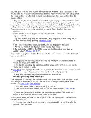 was, that Jesus could not have been the Messiah after all. And that is their verdict on it to this
day. But what has Jesus shown these two? I don't know the exact verses they were talking about.
But I want to show you a few (out of many) which Jesus might have used to show them the
meaning of it all.
The King and Prophet David wrote this Psalm which is prophecying about the crucifixion of the
Messiah (1000 years before the birth of Jesus!), and this is the very prayer/passage Jesus
prayed/quoted while on the cross as we can see from the first verse. In brackets, e.g. [John 3:35],
I will give (one or more of) the parallel passage of the New Testament relating to the Old
Testament prophecy in the specific verse that precedes it. Please do check them out.
Psalm 22.
For the director of music. To [the tune of] "The Doe of the Morning."
A psalm of David.
1 My God, my God, why have you forsaken me? Why are you so far from saving me, so
far from the words of my groaning? [Matthew 27:46]
...
6 But I am a worm and not a man, scorned by men and despised by the people.
7 All who see me mock me; they hurl insults, shaking their heads:
8 "He trusts in the LORD; let the LORD rescue him. Let him deliver him, since he
delights in him." [Matthew 27:41-49]
Yes, even David prophesied that the Messiah would be despised and die a shameful death with
mockers around him.
...
14 I am poured out like water, and all my bones are out of joint. My heart has turned to
wax; it has melted away within me.
15 My strength is dried up like a potsherd, and my tongue sticks to the roof of my mouth;
you lay me in the dust of death.
[In John 19:28 Jesus expresses his thirst - and in general, this description is very accurate of what
a crucified person would feel. And note the last word, it is about dying: death.]
16 Dogs have surrounded me; a band of evil men has encircled me,
they have pierced my hands and my feet.
[This expression of "piercing" will come back later! And, as we know, Jesus was nailed to the
cross through his hand(wrist)s and feet - and this is one of the signs of recognition by his
disciples, see Luke 24:40, John 20:20,25]
17 I can count all my bones; people stare and gloat over me.
18 They divide my garments among them and cast lots for my clothing. [Mark 15:24]
...
24 For he has not despised or disdained the suffering of the afflicted one; he has not
hidden his face from him but has listened to his cry for help.
[Although this person is so afflicted and despised, God is not rejecting him, contrary to what
everyone would expect.]
25 From you comes the theme of my praise in the great assembly; before those who fear
you will I fulfill my vows.
 