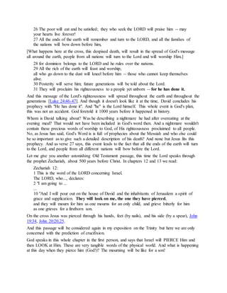 26 The poor will eat and be satisfied; they who seek the LORD will praise him -- may
your hearts live forever!
27 All the ends of the earth will remember and turn to the LORD, and all the families of
the nations will bow down before him,
[What happens here at the cross, this despised death, will result in the spread of God's message
all around the earth, people from all nations will turn to the Lord and will worship Him.]
28 for dominion belongs to the LORD and he rules over the nations.
29 All the rich of the earth will feast and worship;
all who go down to the dust will kneel before him -- those who cannot keep themselves
alive.
30 Posterity will serve him; future generations will be told about the Lord.
31 They will proclaim his righteousness to a people yet unborn -- for he has done it.
And this message of the Lord's righteousness will spread throughout the earth and throughout the
generations [Luke 24:46-47]. And though it doesn't look like it at the time, David concludes his
prophecy with "He has done it". And "he" is the Lord himself. This whole event is God's plan,
this was not an accident. God foretold it 1000 years before it happened in history.
Whom is David talking about? Was he describing a nightmare he had after overeating at the
evening meal? That would not have been included in God's word then. And a nightmare wouldn't
contain these precious words of worship to God, of His righteousness proclaimed to all people.
No, as Jesus has said, God's Word is is full of prophecies about the Messiah and who else could
be so important as to give such a detailed description of his death? And none but Jesus fits this
prophecy. And as verse 27 says, this event leads to the fact that all the ends of the earth will turn
to the Lord, and people from all different nations will bow before the Lord.
Let me give you another astonishing Old Testament passage, this time the Lord speaks through
the prophet Zechariah, about 500 years before Christ. In chapters 12 and 13 we read:
Zechariah 12:
1 This is the word of the LORD concerning Israel.
The LORD, who..., declares:
2 "I am going to ...
...
10 "And I will pour out on the house of David and the inhabitants of Jerusalem a spirit of
grace and supplication. They will look on me, the one they have pierced,
and they will mourn for him as one mourns for an only child, and grieve bitterly for him
as one grieves for a firstborn son.
On the cross Jesus was pierced through his hands, feet (by nails), and his side (by a spear), John
19:34, John 20:20,25.
And this passage will be considered again in my exposition on the Trinity but here we are only
concerned with the prediction of crucifixion.
God speaks in this whole chapter in the first person, and says that Israel will PIERCE Him and
then LOOK at Him. These are very tangible words of the physical world. And what is happening
at this day when they pierce him (God!)? The mourning will be like for a son!
 