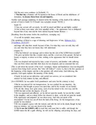 And the next verse continues in Zechariah 13:
1 "On that day a fountain will be opened to the house of David and the inhabitants of
Jerusalem, to cleanse them from sin and impurity.
Another such passage explaining in clearest terms the meaning of the death of the suffering
servant of God, is Isaiah 52-53 (Isaiah was a prophet around 740 B.C.):
Isaiah 52:
13 See, my servant will act wisely; he will be raised and lifted up and highly exalted.
14 Just as there were many who were appalled at him -- his appearance was so disfigured
beyond that of any man and his form marred beyond human likeness --
[Resulting from the torture before the crucifixion, scourging etc]
15 so will he sprinkle many nations,
[The sprinkling of blood is a sign of cleansing and forgiveness of sins, Hebrews 9:11-
15,Leviticus 16:15-19.]
and kings will shut their mouth because of him. For what they were not told, they will
see, and what they have not heard, they will understand.
Chapter 53:
1 Who has believed our message and to whom has the arm of the LORD been revealed?
2 He grew up before him like a tender shoot, and like a root out of dry ground. He had no
beauty or majesty to attract us to him, nothing in his appearance that we should desire
him.
3 He was despised and rejected by men, a man of sorrows, and familiar with suffering.
Like one from whom men hide their faces he was despised, and we esteemed him not.
[This is said about the servant of the Lord - seemingly shame and humiliation does not disqualify
a person from being God's servant. But "who will believe?" (verse 1), that is the first question at
the beginning of the chapter and this is the question still asked today. And following this
question, God again explains the meaning of this death]
4 Surely he took up our infirmities and carried our sorrows, yet we considered him
stricken by God, smitten by him, and afflicted.
[As it SEEMED, he was under God's punishment and curse but the contrary is true]
5 But he was pierced for our transgressions, he was crushed for our iniquities; the
punishment that brought us peace was upon him, and by his wounds we are healed.
6 We all, like sheep, have gone astray, each of us has turned to his own way; and the
LORD has laid on him the iniquity of us all.
7 He was oppressed and afflicted, yet he did not open his mouth; he was led like a lamb
to the slaughter, and as a sheep before her shearers is silent, so he did not open his mouth.
8 By oppression and judgment he was taken away. And who can speak of his
descendants? For he was cut off from the land of the living; for the transgression of my
people he was stricken.
9 He was assigned a grave with the wicked, and with the rich in his death, though he had
done no violence, nor was any deceit in his mouth.
10 Yet it was the LORD's will to crush him and cause him to suffer, and though the
LORD makes his life a guilt offering, he will see his offspring and prolong his days, and
 
