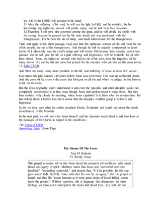 the will of the LORD will prosper in his hand.
11 After the suffering of his soul, he will see the light [of life] and be satisfied; by his
knowledge my righteous servant will justify many, and he will bear their iniquities.
12 Therefore I will give him a portion among the great, and he will divide the spoils with
the strong, because he poured out his life unto death, and was numbered with the
transgressors. For he bore the sin of many, and made intercession for the transgressors.
Time and again in this short passage, God says that this righteous servant of His will bear the sin
of his people, the sin of the transgressors. And though he will be unjustly condemned to death
(verse 8) it ultimately was the Lord's doing and will (verse 10) because from eternity past it was
planned that he will give his life as a guilt offering and forgiveness will be available for all who
have sinned. Jesus, the righteous servant who had no sin of his own, bore the iniquities of the
many (verse 11), and he did not curse but prayed for his enemies who put him on the cross (verse
12, Luke 23:34).
And there are many many more parallels to the life and suffering of Jesus in those few verses.
God made this plan known 740 years before Jesus was even born. This was no accidental death.
And the curse of the cross is the curse that God put on all sin and which he judged in this historic
event on the cross.
But the Jews originally didn't understand it and even the Apostles and other disciples could not
completely comprehend it at first, even though Jesus had spoken about it many times. But they
later realized very clearly its meaning, when Jesus explained it to them after the resurrection. He
had talked about it before too, but it seems that the disciples couldn't grasp it before it had
happened.
So far we have seen what the earlier prophets David, Zechariah and Isaiah say about the death
(crucifixion) of the Messiah.
In the next part, we will see what Jesus himself and his Apostles teach about it and also look at
the passages of the Qur'an in regard to the crucifixion.
The Cross of Christ
Answering Islam Home Page
The Shame Of The Cross
Tom M. Roberts
Ft. Worth, Texas
The gospel accounts tell us that Jesus faced the prospect of crucifixion with much
dread and agony of spirit. Matthew states that Jesus was "sorrowful and sore
troubled," "exceeding sorrowful," and prayed that, "if it be possible, let this cup
pass away" (Mt. 26:37ff). Luke adds that He was "in an agony," that He prayed at
length and that His "sweat became as it were great drops of blood falling down
upon the ground." Without question, this is language that dramatizes the inner
feelings of Jesus as He anticipated the hours that faced Him. Yet, with all due
 
