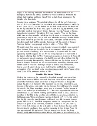 respect to the suffering and death that would be His, there seems to be an
incongruity between the attitude exhibited by Jesus as He faced death and the
attitude that Scripture and Jesus Himself tells us that should characterize the
disciples who face death.
Consider these scriptures. "Be not afraid of them that kill the body, but are not
able to kill the soul; but rather fear him who is able to destroy both soul and body
in hell" (Matt. 10:28); "He that findeth his life shall lose it; and he that loseth his
life for my sake shall find it" (v. 39). Again, "Count it all joy, my brethren, when
ye fall into manifold temptations" (James 1:2) and verse 12, "blessed is the man
that endureth temptation." Revelation 2:10 puts it clearly: "Fear not the things
which thou art about to suffer: behold the devil is about to cast some of you into
prison that ye may be tried; and ye shall have tribulation ten days. Be thou faithful
unto death, and I will give thee the crown of life." Disciples should not shrink
back from death itself and the apostles themselves left the council of the Jews
"rejoicing that they were counted worthy to suffer . . ." (Acts 5:41).
My point is that there seems to be a disparity between the attitude Jesus exhibited
when He faced death and the attitude that is recommended when we face death,
yes even a death of suffering. Was Jesus not able to face death with the same
equanimity that He suggests for us? Are we being expected to be more noble in
the face of suffering than He? No! To ask such a question is to answer it. Jesus did
not and does not expect something of us that He was not willing to bear. It is this
fact and the seeming incompatibility between this fact and the obvious dread of
Jesus as He faced death that has led me to understand something about the cross
and the death of Jesus on it that might escape us without due consideration. I
believe you will agree with me as we study together and both have a deeper
appreciation of not just death on the cross (a common event) but the "shame of the
cross" (Heb. 12:2), a situation unique to Him.
Consider The Nature Of Deity
I believe the reason why the cross and its death held so much more dread than
death should seem to hold for even us is that Jesus knew He was going to the
cross to be treated as a sinner and to have to hang on the cross as though He
carried the guilt of all humanity. This treatment was not only abhorrent to Jesus
because of His holiness and purity but also because He would have to be treated
by Jehovah, His father, as a sinner would have to be treated, "having become a
curse for us" as Paul put it in Galatians 3:13. We cannot appreciate the character
and attributes of God without realizing just what this meant to Jesus. Jehovah is
described in the Bible in the absolute sense of holiness, goodness, perfection. As
Habbakkuk said, "Thou art of purer eyes than to behold evil" (1:13). It is said of
God that He cannot lie, that He swears by Himself since He can swear by none
greater (Heb. 6:13-18), that He is omnipotent, omniscient, omnipresent and the
source of all good. At the same time, God hates all kinds of evil (Psa. 45:6-7;
Prov. 6:16f; et al). Reflect on this as it relates to Jesus' death on the cross and it
becomes doubly significant. You see, God was going to have to treat Jesus, His
own son, as though He had sinned! Nor can we overlook the fact that Jesus
Himself is truly God and has the same holiness and purity as well as hatred of sin.
 