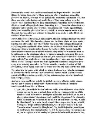 Some minds are of such a delicate and sensitive disposition that they feel
things far more than others. There are some of us who do not so readily
perceive an affront, or when we do perceive it, are totally indifferent to it. But
there are others of a loving and tender heart. They have so long wept for
others' woes that their hearts have become tender and they therefore feel the
slightestbrush of ingratitude from those they love. If those for whom they are
willing to suffer should utter words of blasphemy and rebuke againstthem,
their souls would be pierced to the very quick. A man in armor would walk
through thorns and briars without feeling, but a man who is nakedfeels the
smallestof the thorns.
Now Christ was, so to speak, a naked spirit. He had stripped Himself of all for
manhood. He said, “The foxes have holes and the birds of the air have nests,
but the Son of Man has not where to lay His head.” He stripped Himself of
everything that could make Him callous, for He loved with all His soul. His
strong passionate heartwas fixed upon the welfare of the human race. He
loved them even unto death and to be mockedby those for whom He died, to
be spit upon by the creatures whom He came to save, to come unto His own
and to find that His own receivedHim not, but actually castHim out–this was
pain, indeed. You tender hearts canweep for others' woes and you that love
with a love as strong as death and with a jealousyas cruel as the grave–you
can guess, but only you–what the Savior must have endured, when all did
mock Him, all did scornHim and He found none to pity none to take His part.
To go back to the point with which we started–shame is peculiarly abhorrent
to manhood and far more to such a manhood as that which Christ carried
about with Him–a noble, sensitive, loving nature, such as no other manhood
had ever possessed.
And now come and let us behold the pitiful spectacle ofJesus put to shame.
He was put to shame in three ways–byshameful accusation, shameful
mockeryand shameful crucifixion.
1. And, first, behold the Savior’s shame in His shameful accusation. He in
whom was no sin and who had done no ill, was chargedwith sin of the
blackestkind. He was first arraignedbefore the Sanhedrim on no less a
charge than that of blasphemy. And could He blaspheme? He who said,
“It is My meat and My drink to do the will of Him that sent Me.” Could
he blaspheme? He who in the depths of His agony, when He sweatas it
were greatdrops of blood at last cried, “My Father, not My will, but
Yours be done”–couldHe blaspheme? No. And it is just because it was
so contrary to His characterthat He felt the accusation. To charge some
of you here present with having blasphemed God would not startle you,
 