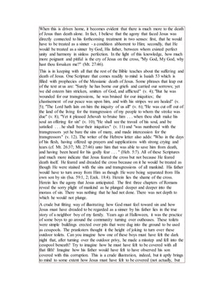 When this is driven home, it becomes evident that there is much more to the death
of Jesus than death alone. In fact, I believe that the agony that faced Jesus was
directly connected to his forthcoming treatment in two senses: first, that he would
have to be treated as a sinner - a condition abhorrent to Him; secondly, that He
would be treated as a sinner by God, His father, between whom existed perfect
unity and harmony in sinless perfection. In the light of this knowledge, how much
more poignant and pitiful is the cry of Jesus on the cross, "My God, My God, why
hast thou forsaken me?" (Mt. 27:46).
This is in keeping with all that the rest of the Bible teaches about the suffering and
death of Jesus. One Scripture that comes readily to mind is Isaiah 53 which is
filled with prophecies of the Messianic death of Jesus. Some phrases that leap out
of the text at us are: "Surely he has borne our griefs and carried our sorrows; yet
we did esteem him stricken, smitten of God, and afflicted" (v. 4); "But he was
wounded for our transgressions, he was bruised for our iniquities; the
chastisement of our peace was upon him, and with his stripes we are healed" (v.
5); "The Lord hath lain on him the iniquity of us all" (v. 6); "He was cut off out of
the land of the living for the transgression of my people to whom the stroke was
due" (v. 8); "Yet it pleased Jehovah to bruise him . . . when thou shalt make his
soul an offering for sin" (v. 10); "He shall see the travail of his soul, and be
satisfied . . . he shall bear their iniquities" (v. 11) and "was numbered with the
transgressors yet he bare the sins of many, and made intercession for the
transgressors" (v. 12). The writer of the Hebrew letter also adds: "Who in the days
of his flesh, having offered up prayers and supplications with strong crying and
tears (cf. Mt. 26:37; Mt. 27:46) unto him that was able to save him from death,
and having been heard for his godly fear . . . " (Heb. 5:7). All of these Scriptures
and much more indicate that Jesus feared the cross but not because He feared
death itself. He feared and dreaded the cross because on it he would be treated as
though He were stained with the sins and transgressions of all mankind. His father
would have to turn away from Him as though He were being separated from His
own son by sin (Isa. 59:1, 2; Ezek. 18:4). Herein lies the shame of the cross.
Herein lies the agony that Jesus anticipated. The first three chapters of Romans
reveal the sorry plight of mankind as he plunged deeper and deeper into the
morass of sin. There was nothing that he had not done. There was not depth to
which he would not plunge.
A crude but fitting way of illustrating how God must feel toward sin and how
Jesus must have dreaded to be regarded as a sinner by his father lies in the true
story of a neighbor boy of my family. Years ago at Halloween, it was the practice
of some boys to go around the community turning over outhouses. These toilets
were simple buildings erected over pits that were dug into the ground to be used
as cesspools. The pranksters thought it the height of joking to turn over these
outdoor toilets. Can you imagine how one of these boys must have felt the dark
night that, after turning over the outdoor privy, he made a misstep and fell into the
cesspool beneath? Try to imagine how he must have felt to be covered with all
that filth! Imagine how his father would have felt to have observed his son
covered with this corruption. This is a crude illustration, indeed, but it aptly brings
to mind to some extent how Jesus must have felt to be covered (not actually, but
 