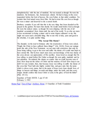 metaphorically) with the sins of mankind. He was treated as though He were the
murderer, the fornicator, liar, homosexual, atheist. He had to hang on the cross
suspended before the God of heaven, His own Father, in that sinful condition. No
wonder that God turned away from Him. He had to treat His own Son as though
He were a sinner and deserved to die a cursed death.
Brethren, consider if you will that this is the very thing that Jesus dreaded as He
prayed in the garden. He knew that shortly He would stand before God as though
He were the rankest sinner, as though He were dripping with the sins of all
mankind accumulated from Adam until the end of the world. To us who are more
or less accustomed to being a sinner and to some degree calloused to sin, this
might not seem such a dreadful thing. But to one who is holy, pure and good in
the absolute, it is quite another thing.
Why Accept This Shame?
The disciples on the road to Emmaus after the resurrection of Jesus were asked,
"Ought the Christ to have suffered these things?" (Lk. 24:26). From our vantage
point this side of the New Testament, we can state with conviction that only by
Jesus being willing to go to the cross and suffer the shame of it could man hope to
have eternal life. But by how much more does our knowledge of the true shame of
the cross elevate our appreciation of His sacrifice. Jesus loved us enough that He
was willing to stand before His Father as though He were guilty mankind and be
our substitute. He endured this shame as a sinner that we could become sons of
God. How deep are the riches of Christ and the wisdom of God! How deep is our
debt! Is it any wonder, then, that because Jesus was willing to suffer the shame of
the cross that "God hath also highly exalted him, and gave unto him the name
which is above every name, that in the name of Jesus every knee should bow, of
things in heaven and things on earth and things under the earth, and that every
tongue should confess that Jesus Christ is Lord, to the glory of God the father"
(Phil. 2:9-11).
Guardian of Truth XXVII: 3, pp. 67-68
February 3, 1983
Home Page | Top of Page | Archives Home | © Guardian of Truth Foundation
• /contributors/paul-norwood-profile-47508?ref=SermonDetailsView all Sermons
 
