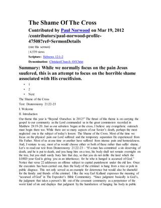 The Shame Of The Cross
Contributed by Paul Norwood on Mar 19, 2012
/contributors/paul-norwood-profile-
47508?ref=SermonDetails
(rate this sermon)
| 4,539 views
Scripture: Hebrews 12:1-2
Denomination: Christian/Church Of Christ
Summary: While we normally focus on the pain Jesus
suufered, this is an attempt to focus on the horrible shame
associated with His crucifixion.
• 1
• 2
• Next
The Shame of the Cross
Text: Deuteronomy 21:22-23
I. Welcome
II. Introduction
Our theme this year is “Beyond Ourselves in 2012!” The thrust of this theme is on carrying the
gospel to our community as the Lord commanded us in the great commission recorded in
Matthew 28:19-20. Just as our salvation began at the cross, I believe any evangelistic outreach
must begin there too. While there are so many aspects of our Savior’s death, perhaps the most
neglected one is the subject of today’s lesson: The Shame of the Cross. Most of the time we
focus on the physical pain our Lord suffered and the temporary separation He experienced from
His Father. Most of us at one time or another have suffered from intense pain and homesickness.
And, I venture to say, most of us would choose either or both of these rather than suffer shame.
Let’s re-read our text from Deuteronomy 21:22-23 – “If a man has committed a sin deserving of
death, and he is put to death, and you hang him on a tree, his body shall not remain overnight on
the tree, but you shall surely bury him that day, so that you do not defile the land which the
LORD your God is giving you as an inheritance; for he who is hanged is accursed of God.”
Notice that verse 22 addresses an offense subject to capital punishment under the old law. Once
the execution has been carried out, then the body of the criminal is hung from a tree or pole in
public disgrace. This not only served as an example for deterrence but would also be shameful
for the family and friends of the criminal. I like the way Earl Kalland expresses the meaning of
“accursed of God” in The Expositor’s Bible Commentary. “Since judgment basically is God’s,
the judgment that takes a person’s life out of the covenant community as a perpetrator of the
worst kind of sin and displays that judgment by the humiliation of hanging his body in public
 