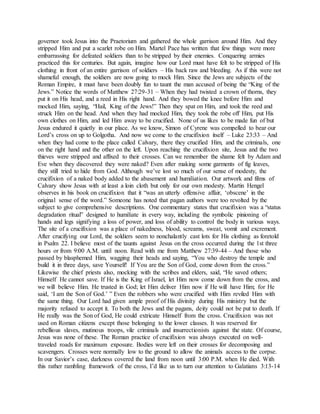 governor took Jesus into the Praetorium and gathered the whole garrison around Him. And they
stripped Him and put a scarlet robe on Him. Martel Pace has written that few things were more
embarrassing for defeated soldiers than to be stripped by their enemies. Conquering armies
practiced this for centuries. But again, imagine how our Lord must have felt to be stripped of His
clothing in front of an entire garrison of soldiers – His back raw and bleeding. As if this were not
shameful enough, the soldiers are now going to mock Him. Since the Jews are subjects of the
Roman Empire, it must have been doubly fun to taunt the man accused of being the “King of the
Jews.” Notice the words of Matthew 27:29-31 – When they had twisted a crown of thorns, they
put it on His head, and a reed in His right hand. And they bowed the knee before Him and
mocked Him, saying, “Hail, King of the Jews!” Then they spat on Him, and took the reed and
struck Him on the head. And when they had mocked Him, they took the robe off Him, put His
own clothes on Him, and led Him away to be crucified. None of us likes to be made fun of but
Jesus endured it quietly in our place. As we know, Simon of Cyrene was compelled to bear our
Lord’s cross on up to Golgotha. And now we come to the crucifixion itself – Luke 23:33 – And
when they had come to the place called Calvary, there they crucified Him, and the criminals, one
on the right hand and the other on the left. Upon reaching the crucifixion site, Jesus and the two
thieves were stripped and affixed to their crosses. Can we remember the shame felt by Adam and
Eve when they discovered they were naked? Even after making some garments of fig leaves,
they still tried to hide from God. Although we’ve lost so much of our sense of modesty, the
crucifixion of a naked body added to the abasement and humiliation. Our artwork and films of
Calvary show Jesus with at least a loin cloth but only for our own modesty. Martin Hengel
observes in his book on crucifixion that it “was an utterly offensive affair, ‘obscene’ in the
original sense of the word.” Someone has noted that pagan authors were too revolted by the
subject to give comprehensive descriptions. One commentary states that crucifixion was a “status
degradation ritual” designed to humiliate in every way, including the symbolic pinioning of
hands and legs signifying a loss of power, and loss of ability to control the body in various ways.
The site of a crucifixion was a place of nakedness, blood, screams, sweat, vomit and excrement.
After crucifying our Lord, the soldiers seem to nonchalantly cast lots for His clothing as foretold
in Psalm 22. I believe most of the taunts against Jesus on the cross occurred during the 1st three
hours or from 9:00 A.M. until noon. Read with me from Matthew 27:39-44 – And those who
passed by blasphemed Him, wagging their heads and saying, “You who destroy the temple and
build it in three days, save Yourself! If You are the Son of God, come down from the cross.”
Likewise the chief priests also, mocking with the scribes and elders, said, “He saved others;
Himself He cannot save. If He is the King of Israel, let Him now come down from the cross, and
we will believe Him. He trusted in God; let Him deliver Him now if He will have Him; for He
said, ‘I am the Son of God.’ ” Even the robbers who were crucified with Him reviled Him with
the same thing. Our Lord had given ample proof of His divinity during His ministry but the
majority refused to accept it. To both the Jews and the pagans, deity could not be put to death. If
He really was the Son of God, He could extricate Himself from the cross. Crucifixion was not
used on Roman citizens except those belonging to the lower classes. It was reserved for
rebellious slaves, mutinous troops, vile criminals and insurrectionists against the state. Of course,
Jesus was none of these. The Roman practice of crucifixion was always executed on well-
traveled roads for maximum exposure. Bodies were left on their crosses for decomposing and
scavengers. Crosses were normally low to the ground to allow the animals access to the corpse.
In our Savior’s case, darkness covered the land from noon until 3:00 P.M. when He died. With
this rather rambling framework of the cross, I’d like us to turn our attention to Galatians 3:13-14
 
