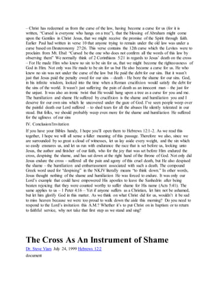 – Christ has redeemed us from the curse of the law, having become a curse for us (for it is
written, “Cursed is everyone who hangs on a tree”), that the blessing of Abraham might come
upon the Gentiles in Christ Jesus, that we might receive the promise of the Spirit through faith.
Earlier Paul had written in verse 10 that anyone trying to remain under the old law was under a
curse based on Deuteronomy 27:26. This verse contains the 12th curse which the Levites were to
proclaim from Mt. Ebal: “Cursed be the one who does not confirm all the words of this law by
observing them” We normally think of 2 Corinthians 5:21 in regards to Jesus’ death on the cross
– For He made Him who knew no sin to be sin for us, that we might become the righteousness of
God in Him. Not only was He made to be sin for us but He also became a curse for us. He who
knew no sin was not under the curse of the law but He paid the debt for our sins. But it wasn’t
just that Jesus paid the penalty owed for our sins – death – He bore the shame for our sins. God,
in his infinite wisdom, looked into the time when a Roman crucifixion would satisfy the debt for
the sins of the world. It wasn’t just suffering the pain of death as an innocent man – the just for
the unjust. It was also an ironic twist that He would hang upon a tree as a curse for you and me.
The humiliation and shame He suffered by crucifixion is the shame and humiliation you and I
deserve for our own sins which lie uncovered under the gaze of God. I’ve seen people weep over
the painful death our Lord suffered – to shed tears for all the abuses He silently tolerated in our
stead. But folks, we should probably weep even more for the shame and humiliation He suffered
for the ugliness of our sins
IV. Conclusion/Invitation
If you have your Bibles handy, I hope you’ll open them to Hebrews 12:1-2. As we read this
together, I hope we will all sense a fuller meaning of this passage. Therefore we also, since we
are surrounded by so great a cloud of witnesses, let us lay aside every weight, and the sin which
so easily ensnares us, and let us run with endurance the race that is set before us, looking unto
Jesus, the author and finisher of our faith, who for the joy that was set before Him endured the
cross, despising the shame, and has sat down at the right hand of the throne of God. Not only did
Jesus endure the cross – suffered all the pain and agony of this cruel death, but He also despised
the shame – the humiliation and embarrassment associated with such a death. The compound
Greek word used for “despising” in the NKJV literally means “to think down.” In other words,
Jesus thought nothing of the shame and humiliation He was forced to endure. It was only our
Lord’s example that could have empowered His apostles to leave the Sanhedrin after being
beaten rejoicing that they were counted worthy to suffer shame for His name (Acts 5:41). The
same applies to us – 1 Peter 4:16 – Yet if anyone suffers as a Christian, let him not be ashamed,
but let him glorify God in this matter. As we think on what Christ did for us, wouldn’t it be sad
to miss heaven because we were too proud to walk down the aisle this morning? Do you need to
respond to the Lord’s invitation this A.M.? Whether it’s to put Christ on in baptism or to return
to faithful service, why not take that first step as we stand and sing?
The Cross As An Instrument of Shame
Dr. Steve Viars July 24, 1999 Hebrews 12:2
document
 