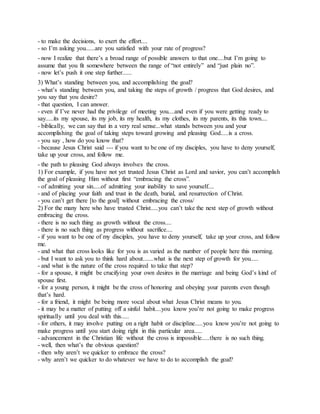 - to make the decisions, to exert the effort....
- so I’m asking you......are you satisfied with your rate of progress?
- now I realize that there’s a broad range of possible answers to that one....but I’m going to
assume that you fit somewhere between the range of “not entirely” and “just plain no”.
- now let’s push it one step further......
3) What’s standing between you, and accomplishing the goal?
- what’s standing between you, and taking the steps of growth / progress that God desires, and
you say that you desire?
- that question, I can answer.
- even if I’ve never had the privilege of meeting you....and even if you were getting ready to
say.....its my spouse, its my job, its my health, its my clothes, its my parents, its this town....
- biblically, we can say that in a very real sense...what stands between you and your
accomplishing the goal of taking steps toward growing and pleasing God.....is a cross.
- you say , how do you know that?
- because Jesus Christ said --- if you want to be one of my disciples, you have to deny yourself,
take up your cross, and follow me.
- the path to pleasing God always involves the cross.
1) For example, if you have not yet trusted Jesus Christ as Lord and savior, you can’t accomplish
the goal of pleasing Him without first “embracing the cross”.
- of admitting your sin.....of admitting your inability to save yourself....
- and of placing your faith and trust in the death, burial, and resurrection of Christ.
- you can’t get there [to the goal] without embracing the cross/
2) For the many here who have trusted Christ.....you can’t take the next step of growth without
embracing the cross.
- there is no such thing as growth without the cross....
- there is no such thing as progress without sacrifice....
- if you want to be one of my disciples, you have to deny yourself, take up your cross, and follow
me.
- and what that cross looks like for you is as varied as the number of people here this morning.
- but I want to ask you to think hard about.......what is the next step of growth for you.....
- and what is the nature of the cross required to take that step?
- for a spouse, it might be crucifying your own desires in the marriage and being God’s kind of
spouse first.
- for a young person, it might be the cross of honoring and obeying your parents even though
that’s hard.
- for a friend, it might be being more vocal about what Jesus Christ means to you.
- it may be a matter of putting off a sinful habit....you know you’re not going to make progress
spiritually until you deal with this.....
- for others, it may involve putting on a right habit or discipline.....you know you’re not going to
make progress until you start doing right in this particular area.....
- advancement in the Christian life without the cross is impossible.....there is no such thing.
- well, then what’s the obvious question?
- then why aren’t we quicker to embrace the cross?
- why aren’t we quicker to do whatever we have to do to accomplish the goal?
 