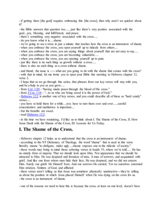- if getting there [the goal] requires embracing this [the cross], then why aren’t we quicker about
it?
- the Bible answers that question too.......just like there’s very positive associated with the
goal....joy, blessing, and fulfillment, and peace.
- there’s something very negative associated with the cross.....
- do you know what it is.....shame.
- we’re going to see a verse in just a minute that teaches how the cross is an instrument of shame.
- when you embrace the cross, you open yourself up to ridicule from others....
- when you embrace the cross, you are saying things about yourself that are not easy to say.....
- when you embrace the cross, you are becoming vulnerable.....
- when you embrace the cross, you are opening yourself up to pain.
- just like there is no such thing as growth without a cross.....
- there is also no such thing as a cross without shame.
- and friend, the issue is ---- what are you going to do with the shame that comes with the cross?
- with that in mind, let me invite you to open your Bible this morning to Hebrews chapter 12,
verse 2.
- I hope that as we go through this series, that phrases from our key verses will stay with you,
and be a help to you as you grow.....
- from Col. 1:20 - “having made peace through the blood of His cross.”
- from I Cor. 1:18 - “...to us who are being saved it is the power of God.”
- Hebrews 12:2 is another one of key verses, and you could describe all of these as “hard candy”
verses.....
- you have to hold them for a while....you have to turn them over and over......careful
concentration and meditation is important....
- but the benefits are sweet.
- read Hebrews 12:2.
- in the time we have remaining, I’d like us to think about I. The Shame of the Cross, II. How
Jesus Dealt with the Shame of the Cross, III. Lessons for Us Today.
I. The Shame of the Cross.
- Hebrews chapter 12 helps us to understand that the cross is an instrument of shame.
- according to the NT Dictionary of Theology, the word “shame” that is used in this verse
literally means “to disfigure, make ugly.....shame exposes one to the ridicule of society.”
- those words may bring to mind those sobering verses in Isaiah 53, where we’re told..... He has
no stately form or majesty That we should look upon Him, Nor appearance that we should be
attracted to Him. He was despised and forsaken of men, A man of sorrows, and acquainted with
grief; And like one from whom men hide their face, He was despised, and we did not esteem
Him. Surely our griefs He Himself bore, And our sorrows He carried; Yet we ourselves esteemed
Him stricken, Smitten of God, and afflicted.
- these verses aren’t telling us that Jesus was somehow physically unattractive---they’re telling
us about the position in which Jesus placed Himself when He was dying on the cross for us.
- the cross is an instrument of shame.
- one of the reasons we need to hear this is because the cross, at least on one level, doesn’t have
 