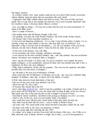 that impact anymore.
- its a fashion symbol....how many people would put one on as part of their jewelry accessories
without thinking about the shame that was associated with such a death.
- I appreciate what Philip Graham Ryken said when he wrote, “The cross of Christ has been
tamed. This is a sign that its true meaning has been lost. For as soon as people understand what
the crucifixion means, it becomes utterly offensive to them.”
- now, you might be asking --- PV, how do we know that the cross was such an instrument of
shame in the Bible times?
- here’s a couple of answers....
1) By reading about what the Romans thought of the cross.
- I’m speaking, of course, not of the Roman Christians, but of the secular Roman citizens.
- The Roman writer Cicero described crucifixion as:
“a most cruel and disgusting punishment.....It is a crime to put a Roman citizen in chains, it is an
enormity to flog one, sheer murder to slay one; what then shall I say of crucifixion? It is
impossible to find a word for such an abomination.......Let the very mention of the cross be far
removed, not only from a Roman citizen’s body, but from his mind, his eyes, his ears.”
- so the cross, to the Romans, was a vile thing.
- it was associated with torture, bleeding, nakedness, and agony.
- it was reserved for the most wretched criminals only.....and only criminals that were not Roman
citizens, but instead were considered aliens or foreigners.
- that’s why the NT scholar F.F. Bruce said, “To die by crucifixion was to plumb the lowest
depths of disgrace; it was a punishment reserved for those who were deemed most unfit to live, a
punishment for those who were subhuman.”
- Philip Ryken summarizes all this with the comment, “The cross was for murderers and rebels,
provided they were also slaves or foreigners.”
- see, the point is, the cross was an instrument of shame.
- those words from the NT Dictionary of Theology are so true.....the cross was a shameful thing,
designed “to disfigure, make ugly, to expose one to the ridicule of society.”
2) Well, what about the Jewish individuals of that day?
- they too saw the cross as the most shameful way to die.
- and if you said, PV, why is that?
- its because they learned that in the OT.
- here’s what Deut. 21:22-23 says - And if a man has committed a sin worthy of death, and he is
put to death, and you hang him on a tree, his corpse shall not hang all night on the tree, but you
shall surely bury him on the same day (for he who is hanged is accursed of God)...
- God himself viewed crucifixion, described in this passage as “hanging on a tree”, as a curse.
- which is why, by the way, Jesus was not crucified inside of Jerusalem.
- they would have never allowed such a brutal death to take place inside the holy city.
- they made Jesus do what with the cross?.....carry it outside to Mount Calvary.
- one writer said, “The cursed death of the cursed man had to take place outside the city wall.”
- the point of all of this is, the cross is an instrument of shame.
- now, let’s pause right there and bring this into 1999.
- in a minute we’re going to see how Jesus dealt with the shame of the cross.....but I’d like us to
think about this issue of shame, and how we might face it today.....so we’re best prepared to
 