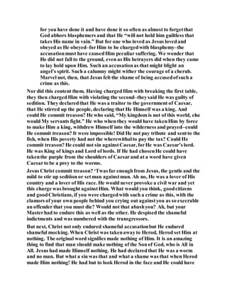 for you have done it and have done it so often as almost to forgetthat
God abhors blasphemers and that He “will not hold him guiltless that
takes His name in vain.” But for one who loved as Jesus lovedand
obeyed as He obeyed–forHim to be chargedwith blasphemy–the
accusationmust have causedHim peculiar suffering. We wonder that
He did not fall to the ground, even as His betrayers did when they came
to lay hold upon Him. Such an accusationas that might blight an
angel’s spirit. Such a calumny might wither the courage of a cherub.
Marvel not, then, that Jesus felt the shame of being accusedofsuch a
crime as this.
Nor did this content them. Having chargedHim with breaking the first table,
they then chargedHim with violating the second–theysaid He was guilty of
sedition. They declaredthat He was a traitor to the government of Caesar,
that He stirred up the people, declaring that He Himself was a king. And
could He commit treason? He who said, “My kingdom is not of this world, else
would My servants fight.” He who when they would have takenHim by force
to make Him a king, withdrew Himself into the wilderness and prayed–could
He commit treason? It were impossible! Did He not pay tribute and sentto the
fish, when His poverty had not the wherewithalto pay the tax? Could He
commit treason? He could not sin againstCaesar, forHe was Caesar’s lord.
He was King of kings and Lord of lords. If He had chosenHe could have
takenthe purple from the shoulders of Caesarand at a word have given
Caesarto be a prey to the worms.
Jesus Christ commit treason? ‘Twasfar enoughfrom Jesus, the gentle and the
mild to stir up sedition or setman againstman. Ah no, He was a lover of His
country and a lover of His race. He would never provoke a civil war and yet
this charge was brought againstHim. What would you think, goodcitizens
and goodChristians, if you were chargedwith such a crime as this, with the
clamors of your own people behind you crying out againstyou as so execrable
an offender that you must die? Would not that abashyou? Ah, but your
Masterhad to endure this as well as the other. He despised the shameful
indictments and was numbered with the transgressors.
But next, Christ not only endured shameful accusationbut He endured
shameful mocking. When Christ was takenawayto Herod, Herod set Him at
nothing. The original word signifies made nothing of Him. It is an amazing
thing to find that man should make nothing of the Sonof God, who is All in
All. Jesus had made Himself nothing. He had declaredthat He was a worm
and no man. But what a sin was that and what a shame was that when Herod
made Him nothing! He had but to look Herod in the face and He could have
 
