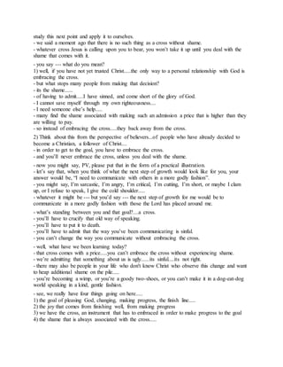 study this next point and apply it to ourselves.
- we said a moment ago that there is no such thing as a cross without shame.
- whatever cross Jesus is calling upon you to bear, you won’t take it up until you deal with the
shame that comes with it.
- you say --- what do you mean?
1) well, if you have not yet trusted Christ.....the only way to a personal relationship with God is
embracing the cross.
- but what stops many people from making that decision?
- its the shame......
- of having to admit.....I have sinned, and come short of the glory of God.
- I cannot save myself through my own righteousness....
- I need someone else’s help.....
- many find the shame associated with making such an admission a price that is higher than they
are willing to pay.
- so instead of embracing the cross.....they back away from the cross.
2) Think about this from the perspective of believers...of people who have already decided to
become a Christian, a follower of Christ....
- in order to get to the goal, you have to embrace the cross.
- and you’ll never embrace the cross, unless you deal with the shame.
- now you might say, PV, please put that in the form of a practical illustration.
- let’s say that, when you think of what the next step of growth would look like for you, your
answer would be, “I need to communicate with others in a more godly fashion”.
- you might say, I’m sarcastic, I’m angry, I’m critical, I’m cutting, I’m short, or maybe I clam
up, or I refuse to speak, I give the cold shoulder.....
- whatever it might be --- but you’d say --- the next step of growth for me would be to
communicate in a more godly fashion with those the Lord has placed around me.
- what’s standing between you and that goal?....a cross.
- you’ll have to crucify that old way of speaking.
- you’ll have to put it to death.
- you’ll have to admit that the way you’ve been communicating is sinful.
- you can’t change the way you communicate without embracing the cross.
- well, what have we been learning today?
- that cross comes with a price.....you can’t embrace the cross without experiencing shame.
- we’re admitting that something about us is ugly......its sinful....its not right.
- there may also be people in your life who don't know Christ who observe this change and want
to heap additional shame on the pile.....
- you’re becoming a wimp, or you’re a goody two-shoes, or you can’t make it in a dog-eat-dog
world speaking in a kind, gentle fashion.
- see, we really have four things going on here.....
1) the goal of pleasing God, changing, making progress, the finish line.....
2) the joy that comes from finishing well, from making progress
3) we have the cross, an instrument that has to embraced in order to make progress to the goal
4) the shame that is always associated with the cross.....
 