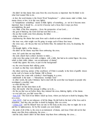 - He didn’t let that shame that came from the cross become so important that He failed to do
what God wanted Him to do.
- in fact, the word despise is the Greek Word “kataphreneo” -- phren means mind or think, kata
means down, or low, or in this case, lightly.
- to “kataphreneo something” means to think lightly of something.....to not let it become more
important than it should be.....to not let it become such a focus that it stops you from
accomplishing the goal.
- see, think of the four categories.....from the perspective of our Lord.....
- the goal of finishing the work God had sent Him to do......
- the joy that would come from pleasing the father
- dying on the cross......
- experiencing the shame that came from such a death on such an instrument of shame.
- the issue was, what weight was He going to assign each of these four issues.
- the verse says....for the joy that was set before Him, He endured the cross, by despising the
shame.....
- He thought lightly of the shame......
- He didn’t let the shame stop Him from embracing the cross.
- now, let’s push that one step further.
- the early church had a critical decision to make......
- what were they going to do with a religion, with a faith, that had as its central figure the cross,
which to their entire culture, was an instrument of shame?
- would they ignore the cross, or put it in the background?
- no, the cross became their rallying point.
- so much so, that they were ridiculed for it.
- the oldest surviving picture of the crucifixion of Christ is actually in the form of graffiti drawn
on the wall of a house on the Palatine Hill in Rome.
- the picture has a man with a donkey’s head hanging in a cross.
- underneath is the taunt --- “Alexamenos worships God.”
- in other words, the early Christians had to deal with the scorn that was heaped on people who
worshipped a crucified man.
- so what did they do?
- they didn’t let that deter them at all.
- they did exactly what this passage is telling us to do.....
- for the joy that was set before them, they endured the cross, thinking lightly of the shame.
- so over and over, you find verses like....
- Acts 5:30 - The God of our fathers raised up Jesus, whom you had put to death by hanging Him
on a cross.
- Acts 10:39 - And we are witnesses of all the things He did both in the land of the Jews and in
Jerusalem. And they also put Him to death by hanging Him on a cross.
- 1 Peter 2:24 - and He Himself bore our sins in His body on the cross, that we might die to sin
and live to righteousness; for by His wounds you were healed.
- the point of all of this is, the cross is an instrument of shame, and Jesus Christ did not let that
shame stop Him from embracing the cross......
- and the early church didn’t let that shame stop them from embracing the cross.....
 