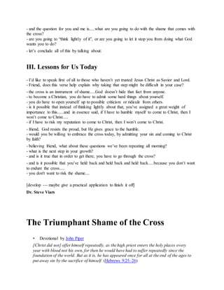 - and the question for you and me is.....what are you going to do with the shame that comes with
the cross?
- are you going to “think lightly of it”, or are you going to let it stop you from doing what God
wants you to do?
- let’s conclude all of this by talking about:
III. Lessons for Us Today
- I’d like to speak first of all to those who haven’t yet trusted Jesus Christ as Savior and Lord.
- Friend, does this verse help explain why taking that step might be difficult in your case?
- the cross is an instrument of shame.....God doesn’t hide that fact from anyone.
- to become a Christian, you do have to admit some hard things about yourself.
- you do have to open yourself up to possible criticism or ridicule from others.
- is it possible that instead of thinking lightly about that, you’ve assigned a great weight of
importance to this......and in essence said, if I have to humble myself to come to Christ, then I
won’t come to Christ.....
- if I have to risk my reputation to come to Christ, then I won’t come to Christ.
- friend, God resists the proud, but He gives grace to the humble.
- would you be willing to embrace the cross today, by admitting your sin and coming to Christ
by faith?
- believing friend, what about these questions we’ve been repeating all morning?
- what is the next step in your growth?
- and is it true that in order to get there, you have to go through the cross?
- and is it possible that you’ve held back and held back and held back.....because you don’t want
to endure the cross.....
- you don't want to risk the shame....
[develop --- maybe give a practical application to finish it off]
Dr. Steve Viars
The Triumphant Shame of the Cross
• Devotional by John Piper
[Christ did not] offer himself repeatedly, as the high priest enters the holy places every
year with blood not his own, for then he would have had to suffer repeatedly since the
foundation of the world. But as it is, he has appeared once for all at the end of the ages to
put away sin by the sacrifice of himself. (Hebrews 9:25–26)
 
