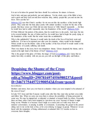 It is not to be taken for granted that there should be a welcome for sinners in heaven.
God is holy and pure and perfectly just and righteous. Yet the whole story of the Bible is how
such a great and holy God can and does welcome dirty, unholy people like you and me into his
favor. How can this be?
Hebrews 9:25 says that Christ’s sacrifice for sin was not like the sacrifices of the Jewish high
priests. They came into the holy place yearly with animal sacrifices to atone for the sins of the
people. But these verses say Christ did not enter heaven to “offer himself repeatedly . . . for then
he would have had to suffer repeatedly since the foundation of the world” (Hebrews 9:26).
If Christ followed the pattern of the priests, then he would have to die yearly. And since the sins
to be covered include the sins of Adam and Eve, he would have had to begin his yearly dying at
the foundation of the world. But the writer treats this as unthinkable.
Why is this unthinkable? Because it would make the death of the Son of God look weak and
ineffective. If it has to be repeated year after year for centuries, where would be the triumph?
Where would we see the infinite value of the sacrifice of the Son of God? It would vanish in the
shamefulness of a yearly suffering and death.
There was shame in the cross, but it was triumphant shame. “[Jesus despised] the shame, and is
seated at the right hand of the throne of God” (Hebrews 12:2).
This is the gospel of the glory of Christ, the image of God (2 Corinthians 4:4). I pray that no
matter how dirty or unholy with sin you are, you will see the light of this glory and believe.
Despising the Shame of the Cross
https://www.blogger.com/post-
edit.g?blogID=2907816974556980237&postI
D=3467175445721900542&from=pencil
Kevin Booker
Brothers and sisters, have you ever been in a situation where you were tempted to be ashamed of
the cross of Jesus?
In Luke 9:23 Jesus said that if anyone would come after him they must take up their cross daily
and follow him. When we carry our cross there is always the possibility of being persecuted in
some way. We may be stigmatized or ridiculed or shunned or treated badly by others. Personally
there are times when I have been tempted to ‘put down my cross’ because of shame it might
bring on me. Whether it is because I don’t laugh at a coarse joke or I walk away from an
immoral conversation; or praying in public at a restaurant, or preaching the gospel to the person
sitting next to me on the train or bus, or for even refusing to engage in gossip. Whenever we are
faced with the temptation of being embarrassed or ashamed Heb 12:2 teaches us how to
overcome these thoughts:
 