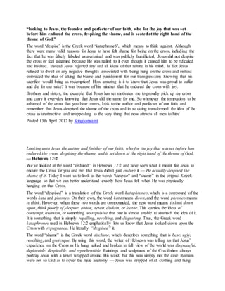“looking to Jesus, the founder and perfecter of our faith, who for the joy that was set
before him endured the cross, despising the shame, and is seatedat the right hand of the
throne of God.”
The word ‘despise’ is the Greek word ‘kataphroneō’, which means to think against. Although
there were many valid reasons for Jesus to have felt shame for being on the cross, including the
fact that he was falsely labeled as a criminal and was publicly humiliated, Jesus did not despise
the cross or feel ashamed because He was nailed to it even though it caused him to be ridiculed
and insulted. Instead Jesus rejected any and all ideas of that nature in his mind. In fact Jesus
refused to dwell on any negative thoughts associated with being hung on the cross and instead
embraced the idea of taking the blame and punishment for our transgressions knowing that his
sacrifice would bring us redemption! How amazing is it to know that Jesus was proud to suffer
and die for our sake? It was because of his mindset that he endured the cross with joy.
Brothers and sisters, the example that Jesus has set motivates me to proudly pick up my cross
and carry it everyday knowing that Jesus did the same for me. So whenever the temptation to be
ashamed of the cross that you bear comes, look to the author and perfecter of our faith and
remember that Jesus despised the shame of the cross and in so doing transformed the idea of the
cross as unattractive and unappealing to the very thing that now attracts all men to him!
Posted 13th April 2012 by Kingdomsaint
Looking unto Jesus the author and finisher of our faith; who for the joy that was set before him
endured the cross, despising the shame, and is set down at the right hand of the throne of God.
— Hebrews 12:2
We’ve looked at the word “endured” in Hebrews 12:2 and have seen what it meant for Jesus to
endure the Cross for you and me. But Jesus didn’t just endure it — He actually despised the
shame of it. Today I want us to look at the words “despise” and “shame” in the original Greek
language so that we can better understand exactly how Jesus felt when He was physically
hanging on that Cross.
The word “despised” is a translation of the Greek word kataphroneo, which is a compound of the
words kata and phroneo. On their own, the word kata means down, and the word phroneo means
to think. However, when these two words are compounded, the new word means to look down
upon, think poorly of, despise, abhor, detest, disdain, or loathe. This carries the ideas of
contempt, aversion, or something so repulsive that one is almost unable to stomach the idea of it.
It is something that is simply repelling, revolting, and disgusting. Thus, the Greek word
kataphroneo used in Hebrews 12:2 emphatically lets us know that Jesus looked down upon the
Cross with repugnance. He literally “despised” it.
The word “shame” is the Greek word aischune, which describes something that is base, ugly,
revolting, and grotesque. By using this word, the writer of Hebrews was telling us that Jesus’
experience on the Cross as He hung naked and broken in full view of the world was disgraceful,
deplorable, despicable, and reprehensible. Paintings and sculptures of the Crucifixion always
portray Jesus with a towel wrapped around His waist, but this was simply not the case. Romans
were not so kind as to cover the male anatomy — Jesus was stripped of all clothing and hung
 