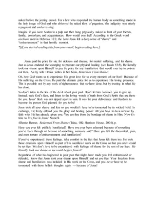 naked before the jeering crowd. For a Jew who respected the human body as something made in
the holy image of God and who abhorred the naked idols of paganism, this indignity was utterly
repugnant and embarrassing.
Imagine if you were beaten to a pulp and then hung physically naked in front of your friends,
family, coworkers, and acquaintances. How would you feel? According to the Greek word
aischune used in Hebrews 12:2, the Lord Jesus felt a deep sense of “shame” and
“embarrassment” in that horrific moment.
*[If you started reading this from your email, begin reading here.]
Jesus paid the price for sin, for sickness and disease, for mental suffering, and for shame.
Just as Jesus endured the scourging to procure our physical healing (see Isaiah 53:5), He literally
took our shame upon Himself to pay the price for any humiliation that would ever try to poison
our lives. As my wife Denise writes in her book, Redeemed From Shame:
Oh, how God wants us to experience His great love for us every moment of our lives! Because of
His suffering on the Cross, He paid the ultimate price for us to experience His loving presence.
This is possible not by any work of righteousness that we have done, but by trusting in what He
has done.
So don’t listen to the lies of the devil about your past. Don’t let him convince you to give up.
Instead, seek God’s face, and listen to the loving words of truth from God’s Spirit that are there
for you. Jesus’ flesh was not ripped apart in vain. It was for your deliverance and freedom to
become the person God planned for you to be!
Jesus took all your shame and fear so you wouldn’t have to be tormented by its wicked hold. In
exchange, He freely offered you His glory and healing power. All you have to do is receive by
faith what He has already given you. You are free from the bondage of shame in Him. Now it’s
time to live free in Jesus’ Name!4
4Denise Renner, Redeemed From Shame (Tulsa, OK: Harrison House, 2004), p.
Have you ever felt publicly humiliated? Have you ever been ashamed because of something
you’ve been through or because of something someone said? Have you felt the discomfort, pain,
and even torture of embarrassment and humiliation?
If you’ve experienced these feelings, take comfort in the fact that Jesus felt them too. He took
those emotions upon Himself as part of His sacrificial work on the Cross so that you and I could
be set free. We don’t have to be encumbered with feelings of shame for the rest of our lives. He
literally took our shame so we could be free from it!
Regardless of what has happened in your past that might have made you feel embarrassed or
ridiculed, know that Jesus took your shame upon Himself and set you free. Your freedom from
shame and humiliation was included in His work on the Cross, and you never have to be
tormented with those hellish thoughts again — because of Jesus!
M o s c o w G o o d N e w s C h u r c h
 
