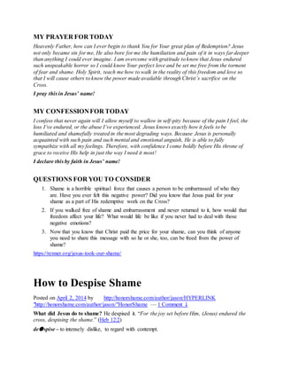 MY PRAYER FOR TODAY
Heavenly Father, how can I ever begin to thank You for Your great plan of Redemption? Jesus
not only became sin for me, He also bore for me the humiliation and pain of it in ways far deeper
than anything I could ever imagine. I am overcome with gratitude to know that Jesus endured
such unspeakable horror so I could know Your perfect love and be set me free from the torment
of fear and shame. Holy Spirit, teach me how to walk in the reality of this freedom and love so
that I will cause others to know the power made available through Christ’s sacrifice on the
Cross.
I pray this in Jesus’ name!
M o s c o w G o o d N e w s C h u r c h
MY CONFESSIONFOR TODAY
I confess that never again will I allow myself to wallow in self-pity because of the pain I feel, the
loss I’ve endured, or the abuse I’ve experienced. Jesus knows exactly how it feels to be
humiliated and shamefully treated in the most degrading ways. Because Jesus is personally
acquainted with such pain and such mental and emotional anguish, He is able to fully
sympathize with all my feelings. Therefore, with confidence I come boldly before His throne of
grace to receive His help in just the way I need it most!
I declare this by faith in Jesus’ name!
M o s c o w G o o d N e w s C h u r c h
QUESTIONS FOR YOU TO CONSIDER
1. Shame is a horrible spiritual force that causes a person to be embarrassed of who they
are. Have you ever felt this negative power? Did you know that Jesus paid for your
shame as a part of His redemptive work on the Cross?
2. If you walked free of shame and embarrassment and never returned to it, how would that
freedom affect your life? What would life be like if you never had to deal with those
negative emotions?
3. Now that you know that Christ paid the price for your shame, can you think of anyone
you need to share this message with so he or she, too, can be freed from the power of
shame?
https://renner.org/jesus-took-our-shame/
How to Despise Shame
Posted on April 2, 2014 by http://honorshame.com/author/jason/HYPERLINK
"http://honorshame.com/author/jason/"HonorShame — 1 Comment ↓
What did Jesus do to shame? He despised it. “For the joy set before Him, (Jesus) endured the
cross, despising the shame.” (Heb 12:2)
de●spise – to intensely dislike, to regard with contempt.
 
