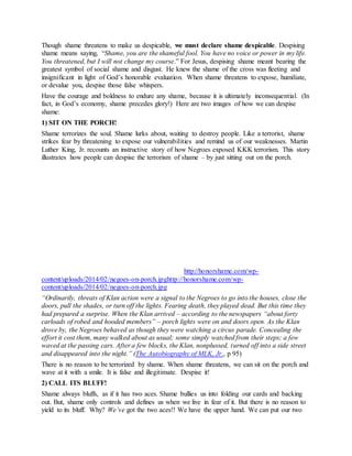 Though shame threatens to make us despicable, we must declare shame despicable. Despising
shame means saying, “Shame, you are the shameful fool. You have no voice or power in my life.
You threatened, but I will not change my course.” For Jesus, despising shame meant bearing the
greatest symbol of social shame and disgust. He knew the shame of the cross was fleeting and
insignificant in light of God’s honorable evaluation. When shame threatens to expose, humiliate,
or devalue you, despise those false whispers.
Have the courage and boldness to endure any shame, because it is ultimately inconsequential. (In
fact, in God’s economy, shame precedes glory!) Here are two images of how we can despise
shame:
1) SIT ON THE PORCH!
Shame terrorizes the soul. Shame lurks about, waiting to destroy people. Like a terrorist, shame
strikes fear by threatening to expose our vulnerabilities and remind us of our weaknesses. Martin
Luther King, Jr. recounts an instructive story of how Negroes exposed KKK terrorism. This story
illustrates how people can despise the terrorism of shame – by just sitting out on the porch.
n e g o e s o n p o r c h
http://honorshame.com/wp-
content/uploads/2014/02/negoes-on-porch.jpghttp://honorshame.com/wp-
content/uploads/2014/02/negoes-on-porch.jpg
“Ordinarily, threats of Klan action were a signal to the Negroes to go into the houses, close the
doors, pull the shades, or turn off the lights. Fearing death, they played dead. But this time they
had prepared a surprise. When the Klan arrived – according to the newspapers “about forty
carloads of robed and hooded members” – porch lights were on and doors open. As the Klan
drove by, the Negroes behaved as though they were watching a circus parade. Concealing the
effort it cost them, many walked about as usual; some simply watched from their steps; a few
waved at the passing cars. After a few blocks, the Klan, nonplussed, turned off into a side street
and disappeared into the night.” (The Autobiography of MLK, Jr., p 95)
There is no reason to be terrorized by shame. When shame threatens, we can sit on the porch and
wave at it with a smile. It is false and illegitimate. Despise it!
2) CALL ITS BLUFF!
Shame always bluffs, as if it has two aces. Shame bullies us into folding our cards and backing
out. But, shame only controls and defines us when we live in fear of it. But there is no reason to
yield to its bluff. Why? We’ve got the two aces!! We have the upper hand. We can put our two
 