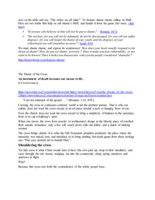 aces on the table and say, “The riches are all mine!” To despise shame means calling its bluff.
Here are two truths that help us call shame’s bluff, and banish it from the game (for more, click
here):
• “Everyone who believes in him will not be put to shame.” – Romans 10:11
• “Do not fear, for you will not be ashamed; do not be discouraged, for you will not suffer
disgrace; for you will forget the shame of your youth, and the disgrace of your
widowhood you will remember no more.”- Isaiah 54:4
We must shame shame, and expose its weaknesses! How does your heart usually respond to the
threat of shame? How do you see shame ‘terrorize’? Does it make you fear vulnerability, or not
want to be known? Does it make you disassociate with certain people considered ‘shameful’?
http://honorshame.com/despise-shame/
The Shame of the Cross
An instrument of death becomes our means to life.
by J. GrantSwank, Jr.
https://nowwhat.cog7.org/author/nowwhat/https://nowwhat.cog7.org/the_shame_of_the_cross-
2/https://nowwhat.cog7.org/category/christian-living/crucifixion-resurrection/
“I am not ashamed of the gospel . . .” (Romans 1:16, NIV).
Carrying the cross in a pleasure-centered world is not the prettiest picture. That is why our
culture does not want the cross except as an art piece around a neck or hanging from an ear.
Even the church does not want the cross except to bring a simplicity of balance to the sanctuary
front or to cap a building’s spire.
When one moves the cross from jewelry or architectural design to the bloody piece of crucified
flesh outside Jerusalem, only a few will couch down with one fellow and a clutch of shaking
women.
The cross brings shame. It is what the Old Testament prophets predicted: the place where the
unseemly was naked, torn, and shredded so to bring nothing but death gasps from those looking
one. “Our eyes desired not to behold Him.”
Shouldering the cross
Yet that cross is what Christ would dare to have His own pick up, strap to their shoulders, and
carry through the city streets, trudging out into the countryside along spring meadows and
sparrows in flight.
Why?
Because that cross sets forth the contradiction of the whole gospel base.
 