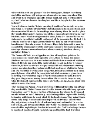 withered Him with one glance of His fire-darting eyes. But yet Herod may
mock Him and Jesus will not speak and men of arms may come about Him
and break their cruel jests upon His tender heart, but not a word has He to
say, but “is led as a lamb to the slaughter and like a sheepbefore her shearers
is dumb.”
You will observe that in Christ’s mocking, from Herod’s own hall, on to the
time when He was takenfrom Pilate’s hall of judgment to His crucifixion and
then onward to His death, the mockings were of many kinds. In the first place
they mockedthe Savior’s Person. One of those things about which we may say
but little, but of which we ought often to think, is the fact that our Saviorwas
stripped, in the midst of a ribald soldiery, of all the garments that He had. It is
a shame evenfor us to speak ofthis which was done by our own flesh and
blood toward Him who was our Redeemer. Those holy limbs which were the
casketofthe precious jewelof His soul were exposedto the shame and open
contempt of men–coarse-mindedmen who were utterly destitute of every
particle of delicacy.
The Personof Christ was stripped twice. And although our painters, for
obvious reasons, coverChristupon the Cross, there He hung–the naked
Savior of a nakedrace. He who clothed the lilies had not wherewith to clothe
Himself. He who had clothedthe earth with jewels and made for it robes of
emeralds, had not so much as a rag to concealHis nakedness from a staring,
gazing, mocking, hard-hearted crowd. He had made coats of skins for Adam
and Eve when they were nakedin the garden. He had takenfrom them those
poor fig leaves with which they sought to hide their nakedness, giventhem
something wherewiththey might wrap themselves from the cold. But now
they part His garments among them and for His vesture do they castlots,
while He Himself, exposedto the pitiless storm of contempt, has no cloak with
which to coverHis shame.
They mockedHis Person–Jesus ChristdeclaredHimself to be the Son of God–
they mockedHis Divine Personas well as His human–when He hung upon the
Cross, they said. “If You are the Son of God, come down from the Cross and
we will believe on You.” Frequently they challengedHim to prove His Divinity
by turning aside from the work which He had undertaken. They askedHim to
do the very things which would have disproved His Divinity, in order that
they might then, as they declared, acknowledge andconfess that He was the
Son of God. And now can you think of it? Christ was mockedas man–we can
conceive Him as yielding to this–but to be mockedas God! A challenge thrown
to manhood, manhood would easilytake up and fight the duel. Christian
 