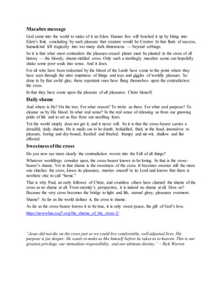 Macabre message
God came into the world to make of it an Eden. Human free will botched it up by biting into
Eden’s fruit, concluding by such pleasure that creature would be Creator. In that flush of success,
humankind fell tragically into too many dark dimensions — beyond verbiage.
So it is that what most contradicts the pleasure-crazed planet must be planted in the cross of all
history — the bloody, shame-riddled cross. Only such a startlingly macabre scene can hopefully
shake some poor souls into sense. And it does.
For all who have been redeemed by the blood of the Lamb have come to the point where they
have seen through the utter emptiness of things and toys and giggles of worldly pleasure. So
done in by that awful glee, these repentant ones have flung themselves upon the contradiction:
the cross.
In that they have come upon the pleasure of all pleasures: Christ himself.
Daily shame
And where is He? On the tree. For what reason? To invite us there. For what soul purpose? To
cleanse us by His blood. In what real sense? In the real sense of releasing us from our gnawing
pride of life and to set us free from our needling fears.
Yet the world simply does not get it; and it never will. So it is that the cross-bearer carries a
dreadful, daily shame. He is made out to be dumb, befuddled, thick in the head, insensitive to
pleasure, boring and dry-boned, frazzled and frizzled, frumpy and nit-wit, shallow and flat
affected.
Sweetnessofthe cross
Do you now see more clearly the contradiction woven into the Fall of all things?
Whatever worldlings consider apex, the cross-bearer knows to be losing. In that is the cross-
bearer’s shame. Yet in that shame is the sweetness of the cross. It becomes sweeter still the more
one clutches the cross, kisses its pleasures, marries oneself to its Lord and knows that there is
nowhere else to call “home.”
That is why Paul, an early follower of Christ, and countless others have claimed the shame of the
cross as no shame at all. From eternity’s perspective, it is indeed no shame at all. How so?
Because the very cross becomes the bridge to light and life, eternal glory, pleasures evermore.
Shame? As far as the world defines it, the cross is shame.
As far as the cross-bearer knows it to be true, it is only sweet peace, the gift of God’s love.
https://nowwhat.cog7.org/the_shame_of_the_cross-2/
“Jesus did not die on the cross just so we could live comfortable, well adjusted lives. His
purpose is far deeper: He wants to make us like himself before he takes us to heaven. This is our
greatest privilege, our immediate responsibility, and our ultimate destiny.” – Rick Warren
 