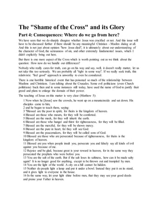 The "Shame of the Cross" and its Glory
Part 4: Consequences: Where do we go from here?
We have seen that we do sharply disagree whether Jesus was crucified or not. And this issue will
have to be discussed further if there should be any meaningful Christian - Muslim dialog at all.
And this is not just about opinion "how Jesus died", it is ultimately about our understanding of
the character of God, the seriousness of sin, and other extremely fundamental issues, which I
didn't explicitly bring out here.
But there is one more aspect of the Cross which is worth pointing out as we think about the
question: How now do we handle our differences?
Nobody who really cares for truth, can go on his way and say, well, it doesn't really matter, let us
not take this too seriously. We are probably all "right in some way". If we really seek truth, this
relativistic "feel good" approach is unworthy to even be considered.
There is one horrible historical event that has poisoned so much of the relationship between
Muslims and Christians. I am talking about the Crusades. Some evil politicians (even Church
polititians) back then and in some instances still today, have used the name of God to justify their
greed and plans to enlarge the domain of their power.
The teaching of Jesus on this matter is very clear (Matthew 5):
1 Now when he [Jesus] saw the crowds, he went up on a mountainside and sat down. His
disciples came to him,
2 and he began to teach them, saying:
3 "Blessed are the poor in spirit, for theirs is the kingdom of heaven.
4 Blessed are those who mourn, for they will be comforted.
5 Blessed are the meek, for they will inherit the earth.
6 Blessed are those who hunger and thirst for righteousness, for they will be filled.
7 Blessed are the merciful, for they will be shown mercy.
8 Blessed are the pure in heart, for they will see God.
9 Blessed are the peacemakers, for they will be called sons of God.
10 Blessed are those who are persecuted because of righteousness, for theirs is the
kingdom of heaven.
11 Blessed are you when people insult you, persecute you and falsely say all kinds of evil
against you because of me.
12 Rejoice and be glad, because great is your reward in heaven, for in the same way they
persecuted the prophets who were before you.
13 You are the salt of the earth. But if the salt loses its saltiness, how can it be made salty
again? It is no longer good for anything, except to be thrown out and trampled by men.
14 You are the light of the world. A city on a hill cannot be hidden.
15 Neither do people light a lamp and put it under a bowl. Instead they put it on its stand,
and it gives light to everyone in the house.
16 In the same way, let your light shine before men, that they may see your good deeds
and praise your Father in heaven.
 