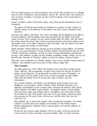 The true Gospel message can only be and always has to be the offer of God's love to us through
Jesus, the offer of forgiveness and reconciliation and new life. And this offer is free and there is
never any force of violence to be mixed up with it, lest the message of love be perverted to a
message of evil.
Jerome, a Christian scholar of the fourth century, writes about the first threehundred years of
Christianity:
The church of Christ has been founded by shedding its own blood, not that of others; by
enduring outrage, not by inflicting it. Persecutions have made it grow; martyrdoms have
crowned it.
And that is true without reservations. One of the worst things that has happened to the church is
the strong affiliation with the political power that developed from the middle of the fourth
century onwards. Power corrupts, not only outside but also inside the church. And "the church"
has at times abused the power it had, and also was abused by those who had the political power
and wanted to have some religious blessing for their evil politics. But any violence in the name
of Christ is against the message of Christ himself.
During Ramadan 1996 the following message has been circulated among Millions of Christians.
They are a very good formulation of a true Christian attitude towards the horrors and evil of the
Crusades. Maybe these statements can help in a small way that understanding and forgiveness
can grow. They definitely do reflect the true Christian and Biblical attitude, though it is very sad,
that still today, the name of "Christian" religion is abused for violence and power politics.
These lines were not intended for a Muslim audience, they were in a booklet of prayer topics for
Christians. But I decided to just let you know of them without editing them.
The Crusades
The 900th anniversary (1095-1099) of the dreadful events of the First Crusade presents
Christ's followers with an opportunity to express deep remorse for the past. We need to
humbly ask for forgiveness for the blood that was shed in the name of Christianity. As
each Crusader wore the symbol of the Cross, we need to recognize the great mistake
which made the symbol of love for all men into a sign of division, hate and
extermination.
Jews, Eastern Christians and Muslims were all affected by the Crusades. Jews were
slaughtered in several places. Eastern Christians (Greek Orthodox and others) were
mistreated and humiliated by the Crusader armies, increasing the divisions which already
existed. Muslims were killed in great numbers, encouraging centuries of deep hostility.
Wars have been a major part of human history, but religious wars in the name of Christ
do not reflect the spirit of the Gospel. Jesus said, "Love your enemies and pray for those
who persecute you. Do good to those who hate you, and bless those who curse you."
(Luke 6:27-36)
Many Muslims have a much better memory of the Crusades than Christians. "It's another
Crusade!" is a phrase that recurs regularly in the rhetoric of some Muslim leaders.
Muslim fundamentalists frequently refer to western cultural and economic influence as
the last crusade.
On this first day of prayer during Ramadan 1996, let us reflect on the past and ask the
Lord to search our hearts concerning our present attitudes. Many of us have ancestors
 