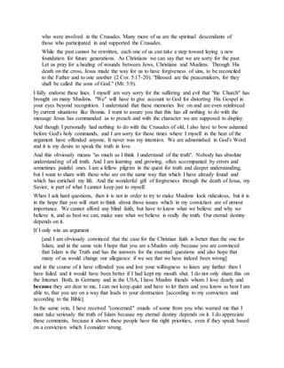 who were involved in the Crusades. Many more of us are the spiritual descendants of
those who participated in and supported the Crusades.
While the past cannot be rewritten, each one of us can take a step toward laying a new
foundation for future generations. As Christians we can say that we are sorry for the past.
Let us pray for a healing of wounds between Jews, Christians and Muslims. Through His
death on the cross, Jesus made the way for us to have forgiveness of sins, to be reconciled
to the Father and to one another (2 Cor. 5:17-20). "Blessed are the peacemakers, for they
shall be called the sons of God." (Mt: 5:9).
I fully endorse these lines. I myself am very sorry for the suffering and evil that "the Church" has
brought on many Muslims. "We" will have to give account to God for distorting His Gospel in
your eyes beyond recognition. I understand that these memories live on and are even reinforced
by current situations like Bosnia. I want to assure you that this has all nothing to do with the
message Jesus has commanded us to preach and with the character we are supposed to display.
And though I personally had nothing to do with the Crusades of old, I also have to bow ashamed
before God's holy commands, and I am sorry for those times where I myself in the heat of the
argument have offended anyone. It never was my intention. We are admonished in God's Word
and it is my desire to speak the truth in love.
And this obviously means "as much as I think I understand of the truth". Nobody has absolute
understanding of all truth. And I am learning and growing, often accompanied by errors and
sometimes painful ones. I am a fellow pilgrim in the quest for truth and deeper understanding,
but I want to share with those who are on the same way that which I have already found and
which has enriched my life. And the wonderful gift of forgiveness through the death of Jesus, my
Savior, is part of what I cannot keep just to myself.
When I ask hard questions, then it is not in order to try to make Muslims look ridiculous, but it is
in the hope that you will start to think about those issues which in my conviction are of utmost
importance. We cannot afford any blind faith, but have to know what we believe and why we
believe it, and as best we can, make sure what we believe is really the truth. Our eternal destiny
depends on it.
If I only win an argument
[and I am obviously convinced that the case for the Christian faith is better than the one for
Islam, and in the same vein I hope that you are a Muslim only because you are convinced
that Islam is the Truth and has the answers for the essential questions and also hope that
many of us would change our allegiance if we see that we have indeed been wrong]
and in the course of it have offended you and lost your willingness to listen any further then I
have failed and it would have been better if I had kept my mouth shut. I do not only share this on
the Internet. Both, in Germany and in the USA, I have Muslim friends whom I love dearly and
because they are dear to me, I can not keep quiet and have to let them and you know as best I am
able to, that you are on a way that leads to your destruction [according to my conviction and
according to the Bible].
In the same vein, I have received "concerned" emails of some from you who warned me that I
must take seriously the truth of Islam because my eternal destiny depends on it. I do appreciate
these comments, because it shows these people have the right priorities, even if they speak based
on a conviction which I consider wrong.
 