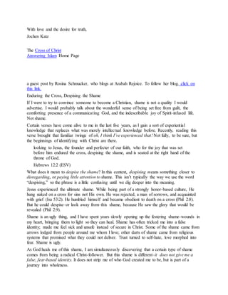 With love and the desire for truth,
Jochen Katz
The Cross of Christ
Answering Islam Home Page
a guest post by Rosina Schmucker, who blogs at Arabah Rejoice. To follow her blog, click on
this link.
Enduring the Cross, Despising the Shame
If I were to try to convince someone to become a Christian, shame is not a quality I would
advertise. I would probably talk about the wonderful sense of being set free from guilt, the
comforting presence of a communicating God, and the indescribable joy of Spirit-infused life.
Not shame.
Certain verses have come alive to me in the last five years, as I gain a sort of experiential
knowledge that replaces what was merely intellectual knowledge before. Recently, reading this
verse brought that familiar twinge of oh, I think I’ve experienced that! Not fully, to be sure, but
the beginnings of identifying with Christ are there.
looking to Jesus, the founder and perfecter of our faith, who for the joy that was set
before him endured the cross, despising the shame, and is seated at the right hand of the
throne of God.
Hebrews 12:2 (ESV)
What does it mean to despise the shame? In this context, despising means something closer to
disregarding, or paying little attention to shame. This isn’t typically the way we use the word
“despising,” so the phrase is a little confusing until we dig deeper into the meaning.
Jesus experienced the ultimate shame. While being part of a strongly honor-based culture, He
hung naked on a cross for sins not His own. He was rejected, a man of sorrows, and acquainted
with grief (Isa 53:2). He humbled himself and became obedient to death on a cross (Phil 2:8).
But he could despise–or look away from–this shame, because He saw the glory that would be
revealed (Phil 2:9).
Shame is an ugly thing, and I have spent years slowly opening up the festering shame-wounds in
my heart, bringing them to light so they can heal. Shame has often tricked me into a false
identity; made me feel sick and unsafe instead of secure in Christ. Some of the shame came from
arrows lodged from people around me whom I love; other darts of shame came from religious
systems that promised what they could not deliver. Trust turned to self-hate, love morphed into
fear. Shame is ugly.
As God heals me of this shame, I am simultaneously discovering that a certain type of shame
comes from being a radical Christ-follower. But this shame is different–it does not give me a
false, fear-based identity. It does not strip me of who God created me to be, but is part of a
journey into wholeness.
 