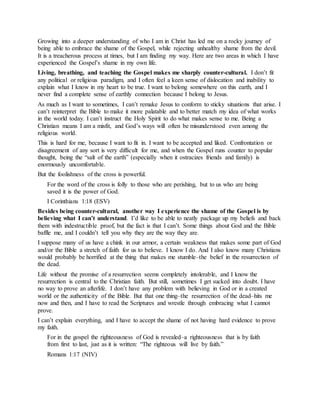 Growing into a deeper understanding of who I am in Christ has led me on a rocky journey of
being able to embrace the shame of the Gospel, while rejecting unhealthy shame from the devil.
It is a treacherous process at times, but I am finding my way. Here are two areas in which I have
experienced the Gospel’s shame in my own life.
Living, breathing, and teaching the Gospel makes me sharply counter-cultural. I don’t fit
any political or religious paradigm, and I often feel a keen sense of dislocation and inability to
explain what I know in my heart to be true. I want to belong somewhere on this earth, and I
never find a complete sense of earthly connection because I belong to Jesus.
As much as I want to sometimes, I can’t remake Jesus to conform to sticky situations that arise. I
can’t reinterpret the Bible to make it more palatable and to better match my idea of what works
in the world today. I can’t instruct the Holy Spirit to do what makes sense to me. Being a
Christian means I am a misfit, and God’s ways will often be misunderstood even among the
religious world.
This is hard for me, because I want to fit in. I want to be accepted and liked. Confrontation or
disagreement of any sort is very difficult for me, and when the Gospel runs counter to popular
thought, being the “salt of the earth” (especially when it ostracizes friends and family) is
enormously uncomfortable.
But the foolishness of the cross is powerful.
For the word of the cross is folly to those who are perishing, but to us who are being
saved it is the power of God.
I Corinthians 1:18 (ESV)
Besides being counter-cultural, another way I experience the shame of the Gospel is by
believing what I can’t understand. I’d like to be able to neatly package up my beliefs and back
them with indestructible proof, but the fact is that I can’t. Some things about God and the Bible
baffle me, and I couldn’t tell you why they are the way they are.
I suppose many of us have a chink in our armor, a certain weakness that makes some part of God
and/or the Bible a stretch of faith for us to believe. I know I do. And I also know many Christians
would probably be horrified at the thing that makes me stumble–the belief in the resurrection of
the dead.
Life without the promise of a resurrection seems completely intolerable, and I know the
resurrection is central to the Christian faith. But still, sometimes I get sucked into doubt. I have
no way to prove an afterlife. I don’t have any problem with believing in God or in a created
world or the authenticity of the Bible. But that one thing–the resurrection of the dead–hits me
now and then, and I have to read the Scriptures and wrestle through embracing what I cannot
prove.
I can’t explain everything, and I have to accept the shame of not having hard evidence to prove
my faith.
For in the gospel the righteousness of God is revealed–a righteousness that is by faith
from first to last, just as it is written: “The righteous will live by faith.”
Romans 1:17 (NIV)
 