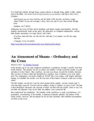 I’ve found that whether through being counter-cultural or through being unable to fully explain
God or the Bible, this shame of the Gospel promises a true identity. And that is why I am a
Christian.
And because you are sons, God has sent the Spirit of his Son into our hearts, crying,
Abba! Father! So you are no longer a slave, but a son, and if a son, then an heir through
God.
Galatians 4:6-7 (ESV)
Embracing the cross of Christ and its discipline and shame requires deep humility. But this
humility paradoxically leads us into glory, the dislocation to a kingdom unshakeable, and the
faith despite uncertainty to a reign forever with Christ.
If we have died with him, we will also live with him; if we endure, we will also reign
with him
2 Timothy 2:11b-12a (ESV)
https://mywindowsill.com/enduring-the-cross-despising-the-shame/
An Atonement of Shame – Orthodoxy and
the Cross
March 6, 2017 · Fr. Stephen Freeman
Some decades ago in my early (Anglican) priesthood, a parishioner brought a crucifix back from
South America. The question for me as a priest was whether I would accept the crucifix as a gift
and place it in the Church. I like crucifixes, my taste was always towards the Catholic direction.
But, you have to bear in mind that Spanish/Latin crucifixes have a tendency to be, well, rather
gory. My congregation was pretty straight-up WASP. But, I was young, a still largely unbruised
banana, so I installed the crucifix over the rear door of the Church. Everyone could see it as they
exited.
The first Sunday was the test. I got my clock cleaned pretty quickly. An irate woman said, “I
want that thing removed! I do not want my children seeing it. I believe in a risen Lord!” We had
a short theological discussion the outcome of which was that I left the crucifix where it was. I do
not think she adjusted. I also do not think her children were scarred for life.
But I understood her sensibilities. The brutality of the crucifixion is easily overwhelming. It is
particularly overwhelming if the brutality is depicted in Spanish splendor. My defense of the
brutal crucifix, however, did not prepare me for my later encounter with Orthodox presentations
of Christ on the Cross.
 