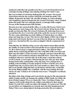 manhood would allow the gauntlet to lie there, or tread it beneath its foot in
contempt, bearing all things and enduring all things for Christ’s sake.
But canyou think of God being challengedby His creature–the eternal
Jehovahprovoked by the creature which His ownhand has made? The
Infinite despisedby the finite? He who fills all things, by whom all things
exist–laughedat, mocked, despisedby the creature of an hour, who is crushed
before the moth! This was contempt, indeed, a contempt of His complex
Person, of His Manhood and of His Divinity.
But note next, they mockedall His offices, as wellas His Person. Christ was a
King and never such a king as He. He is Israel’s David. All the hearts of His
people are knit unto Him. He is Israel’s Solomon. He shall reign from sea to
sea and from the river even to the ends of the earth. He was one of royal race.
We have some calledkings on earth, children of Nimrod, these are called
kings, but kings they are not. They borrow their dignity of Him who is King of
kings and Lord of lords. But here was one of the true blood, one of the right
royal race, who had lost His way and was mingled with the common herd of
men.
What did they do? Did they bring crowns with which to honor Him and did
the nobility of earth casttheir robes beneath His feetto carpet his footsteps?
No. He is delivered up to rough and brutal soldiery. They find for Him a
mimic throne and having put Him on it, they strip Him of His own robes and
find some old soldier’s cloak ofscarletor of purple and put it about His loins.
They plait a crown of thorns and put it about His brow–a brow that was of old
benighted with stars! And then they fix in His hand–a hand that will not
resentan insult–a reed scepter. Thenbowing the knee, they pay their mimic
homage before Him, making Him a May-day king. Now, perhaps there is
nothing so heartrending as royalty despised. You have read the story of an
English king who was takenout by his cruel enemies to a ditch. They seated
him on an ant-hill, telling him that was his throne and then they washedhis
face in the filthiest puddle they could find. And the tears running down his
cheeks, he said, “I shall yet be washedin clean water.” Thoughhe was bitterly
mistaken.
But think of the King of kings and Lord of lords, having for His adoration the
spittle of guilty mouths, for homage the smiting of filthy hands, for tribute the
jests of brutal tongues!Was ever shame like Yours, You King of kings, You
emperor of all worlds, flouted by the soldiery and smitten by their menial
hands? O earth! How could you endure this iniquity. O you heavens! Why did
you not fall in very indignation to crush the men who thus blasphemed your
Maker? Here was a shame indeed–the King mockedby His own subjects.
 