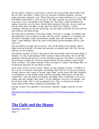 The first instinct of shame is to look down, to turn the face away and hide. Blood rushes to the
face (it “burns with shame”). Shame is the very sacrament of broken communion, the most
proper and natural expression of sin. When Christ enters our shame (and bears it), it is as though
God Himself stands before us, takes our face in His hands, and turns our eyes back to Him. This
is the action we see in the parable of the Prodigal Son. The Father’s actions demonstrate his
running to meet his son in his shame. Had the father remained in the house, the son would have
born his shame alone. The father not only shares the shame, but in sharing it, restores
communion, illustrated by the robe and the ring. Even the shame of the elder son is met with the
same meekness and shame-bearing.
The shame that we experience in the natural settings of our lives is an image of something truly
and ontologically real: sin shatters our union with God. Christ’s incarnation is an entrance into
this realm of ontological shame and brokenness through union with our human nature. That
reality is made manifestly clear in the events of His passion and the description that has come
down to us.
Pain and suffering are tragic parts of our lives. They are the burden of our mortality. But far
deeper and more profound is the shame that represents our ruptured union with God. Pain and
suffering are only symptoms.
The Orthodox portrayal of Christ in the events of Holy Week clearly reflect the themes found in
Scripture. It is only in understanding Christ’s bearing of shame and mockery that we will fully
understand what has been done for us in His death and resurrection. Our culture, as noted above,
has an aversion to shame (it’s one of our greatest secrets). We have somehow come to prefer
stories of violence. Our cultural treatment of the Cross majors in violence. But nothing sinful can
be understood apart from the role played by shame.
In the Ladder of Divine Ascent we hear: “Shame can only be healed by shame.” As difficult as
this is for us, it is the place of atonement and exchange that Christ has set. I have been learning
recently, however, that to speak of “bearing a little shame” (in the words of the Elder Sophrony)
is overwhelming to some. Popular shame researcher and author, Brene Brown, uses the term
“vulnerability” when she speaks of confronting and healing shame. Vulnerability, at its core, is
nothing other than “bearing a little shame.” It is the willingness to be real, to be authentic with
the risk that it entails. This is on the psychological level. There is a deeper level, though we
cannot really go there without enduring the psychological first.
God give us grace to be vulnerable in His presence, vulnerable enough to discover our true
selves.
https://blogs.ancientfaith.com/glory2godforallthings/2017/03/06/atonement-shame-orthodoxy-
cross/
The Guilt and the Shame
September 7, 2015 #sin
Share l "
 
