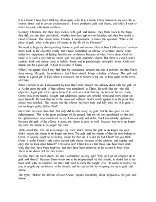 It is a theme I have been thinking about quite a lot. It is a theme I have known in my own life at
various times and in certain circumstances. I have pondered guilt and shame, and today I want to
return to some reflections on them.
So many Christians live their lives racked with guilt and shame. They think back to the things
they did, the sins they committed, whether two days ago or two decades, and they live under a
cloud of shame. This shame hurts, it burns, it incapacitates. It raises this question: What is the
place of guilt, what is the place of shame, in the life of the Christian?
We need to begin by distinguishing between guilt and shame. Here is how I differentiate between
them: Guilt is the objective reality that I have committed an offense or a crime; shame is the
subjective experience of feeling humiliation or distress because of what I have done. God has
made us in such a way that sin incurs guilt and guilt generates shame. But there is a catch and a
caution: Guilt and shame come in helpful forms and in paralyzingly unhelpful forms. Guilt and
shame can be a good gift of God or a curse of Satan.
When I sin against God I may find that my conscience accuses me, that it convicts me that I have
done wrong. My guilt, the realization that I have sinned, brings a feeling of shame. This guilt and
shame is a good gift of God when it motivates me to repent of my sin, to look again to the cross
of Christ.
When I repent of sin, I am assured by God that Christ himself has already dealt with the guilt of
it. At the cross the guilt of that offense was transferred to Christ. He took that sin—the full,
objective, legal guilt of it—upon himself to such an extent that my sin became his sin. Jesus
Christ took every hateful thought and adulterous glance and spiteful word and every other sin
upon himself. He took that sin to the cross and suffered God’s wrath against it to the point that
justice was satisfied. This means that the offense has been truly and fully paid for. It is gone. I
am no longer guilty before God!
But Christ did more than that. Not only did he take away my guilt, but he also gave me his
righteousness. This is the great exchange of the gospel, that my sin was transferred to him and
his righteousness was transferred to me. I am not only not sinful, but I am actually righteous.
Because the guilt of the offense is gone, the shame is gone as well. Because that sin is no longer
my own, the shame is no longer my own.
Think about this. The sin is no longer my own, which means the guilt is no longer my own,
which means the shame is no longer my own. The guilt and the shame of that sin now belong to
Christ. If anyone ought to be feeling shame for that sin, it is not me but Christ! Do you think
Christ is at the Father’s side today racked with shame because of the adultery and murder and
envy that he took upon himself? Of course not! Christ knows that those sins have been dealt
with, that they have been forgiven, that they have been removed as far as east is from west.
There is no shame left for him to feel.
So why, then, do I feel shame for sins I committed so long ago? Why do I get all wrapped up in
guilt and shame? Because Satan wants me to be incapacitated by that shame, to doubt that it has
been dealt with, to convince me that I still need to carry the weight of it. He wants to destroy my
joy, to cripple my usefulness to the church, and he can do this by wrapping me up in guilt and
shame.
The hymn “Before the Throne of God Above” speaks powerfully about forgiveness for guilt and
shame.
 