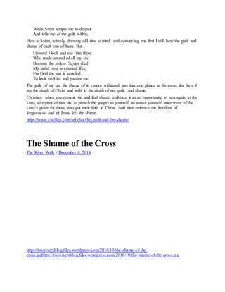 When Satan tempts me to despair
And tells me of the guilt within,
Here is Satan, actively drawing old sins to mind, and convincing me that I still bear the guilt and
shame of each one of them. But…
Upward I look and see Him there
Who made an end of all my sin.
Because the sinless Savior died
My sinful soul is counted free.
For God the just is satisfied
To look on Him and pardon me.
The guilt of my sin, the shame of it, cannot withstand just that one glance at the cross, for there I
see the death of Christ and with it, the death of sin, guilt, and shame.
Christian, when you commit sin and feel shame, embrace it as an opportunity to turn again to the
Lord, to repent of that sin, to preach the gospel to yourself, to assure yourself once more of the
Lord’s grace for those who put their faith in Christ. And then embrace the freedom of
forgiveness and let Jesus feel the shame.
https://www.challies.com/articles/the-guilt-and-the-shame/
The Shame of the Cross
The River Walk / December 8, 2014
t h e - s h a m e - o f - t h e - c r o s s
https://tworiversblog.files.wordpress.com/2016/10/the-shame-of-the-
cross.jpghttps://tworiversblog.files.wordpress.com/2016/10/the-shame-of-the-cross.jpg
 